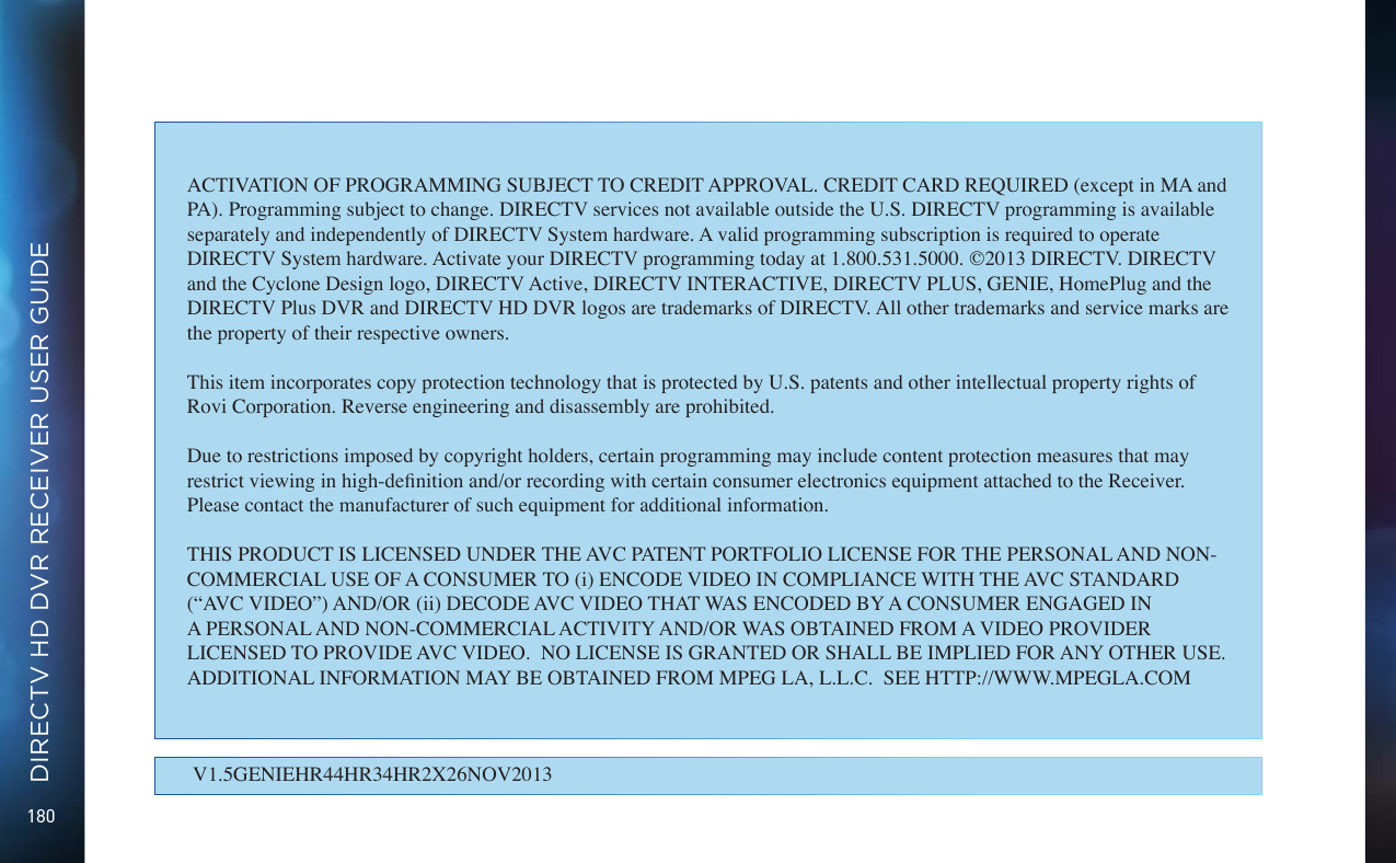180DIRECTV HD DVR RECEIVER USER GUIDEV1.5GENIEHR44HR34HR2X26NOV2013ACTIVATION OF PROGRAMMING SUBJECT TO CREDIT APPROVAL. CREDIT CARD REQUIRED (except in MA and PA). Programming subject to change. DIRECTV services not available outside the U.S. DIRECTV programming is available separately and independently of DIRECTV System hardware. A valid programming subscription is required to operate DIRECTV System hardware. Activate your DIRECTV programming today at 1.800.531.5000. &copy;2013 DIRECTV. DIRECTV and the Cyclone Design logo, DIRECTV Active, DIRECTV INTERACTIVE, DIRECTV PLUS, GENIE, HomePlug and the DIRECTV Plus DVR and DIRECTV HD DVR logos are trademarks of DIRECTV. All other trademarks and service marks are the property of their respective owners.This item incorporates copy protection technology that is protected by U.S. patents and other intellectual property rights of Rovi Corporation. Reverse engineering and disassembly are prohibited.Due to restrictions imposed by copyright holders, certain programming may include content protection measures that may restrict viewing in high-denition and/or recording with certain consumer electronics equipment attached to the Receiver. Please contact the manufacturer of such equipment for additional information.THIS PRODUCT IS LICENSED UNDER THE AVC PATENT PORTFOLIO LICENSE FOR THE PERSONAL AND NON-COMMERCIAL USE OF A CONSUMER TO (i) ENCODE VIDEO IN COMPLIANCE WITH THE AVC STANDARD (&ldquo;AVC VIDEO&rdquo;) AND/OR (ii) DECODE AVC VIDEO THAT WAS ENCODED BY A CONSUMER ENGAGED IN A PERSONAL AND NON-COMMERCIAL ACTIVITY AND/OR WAS OBTAINED FROM A VIDEO PROVIDER LICENSED TO PROVIDE AVC VIDEO.  NO LICENSE IS GRANTED OR SHALL BE IMPLIED FOR ANY OTHER USE.  ADDITIONAL INFORMATION MAY BE OBTAINED FROM MPEG LA, L.L.C.  SEE HTTP://WWW.MPEGLA.COM