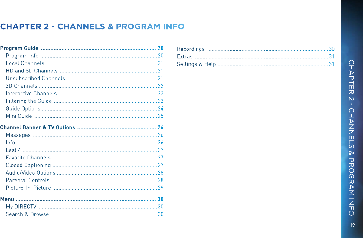 19CHAPTER 2 - CHANNELS &amp; PROGRAM INFOCHAPTER 2 - CHANNELS &amp; PROGRAM INFOProgram Guide   ......................................................................... 20Program Info   .............................................................................. 20Local Channels   .......................................................................... 21HD and SD Channels   ................................................................. 21Unsubscribed Channels   ............................................................ 213D Channels   ...............................................................................22Interactive Channels   ..................................................................22Filtering the Guide   ..................................................................... 23Guide Options   .............................................................................24Mini Guide   .................................................................................. 25Channel Banner &amp; TV Options   .................................................. 26Messages   ................................................................................... 26Info  ..............................................................................................26Last 4   ..........................................................................................27Favorite Channels   ...................................................................... 27Closed Captioning   ......................................................................27Audio/Video Options  ...................................................................28Parental Controls   ...................................................................... 28Picture-In-Picture   ..................................................................... 29Menu   ......................................................................................... 30My DIRECTV   ............................................................................... 30Search &amp; Browse   ....................................................................... 30Recordings   ................................................................................. 30Extras   ......................................................................................... 31Settings &amp; Help   ..........................................................................31