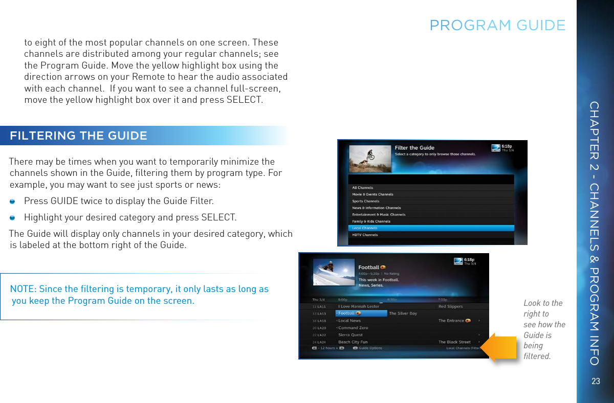 23CHAPTER 2 - CHANNELS &amp; PROGRAM INFOPROGRAM GUIDEto eight of the most popular channels on one screen. These channels are distributed among your regular channels; see the Program Guide. Move the yellow highlight box using the direction arrows on your Remote to hear the audio associated with each channel.  If you want to see a channel full-screen, move the yellow highlight box over it and press SELECT.FILTERING THE GUIDE There may be times when you want to temporarily minimize the channels shown in the Guide, ﬁltering them by program type. For example, you may want to see just sports or news:   Press GUIDE twice to display the Guide Filter.  Highlight your desired category and press SELECT.The Guide will display only channels in your desired category, which is labeled at the bottom right of the Guide.NOTE: Since the ﬁltering is temporary, it only lasts as long as  you keep the Program Guide on the screen. Look to the right tosee how theGuide is beingﬁltered.