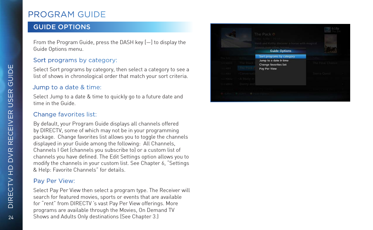 24DIRECTV HD DVR RECEIVER USER GUIDEPROGRAM GUIDEGUIDE OPTIONSFrom the Program Guide, press the DASH key [&mdash;] to display the Guide Options menu.Sort programs by category:  Select Sort programs by category, then select a category to see a list of shows in chronological order that match your sort criteria. Jump to a date &amp; time:  Select Jump to a date &amp; time to quickly go to a future date and time in the Guide.Change favorites list:  By default, your Program Guide displays all channels offered by DIRECTV, some of which may not be in your programming package.  Change favorites list allows you to toggle the channels displayed in your Guide among the following:  All Channels, Channels I Get (channels you subscribe to) or a custom list of channels you have deﬁned. The Edit Settings option allows you to modify the channels in your custom list. See Chapter 6, &ldquo;Settings &amp; Help: Favorite Channels&rdquo; for details.Pay Per View:  Select Pay Per View then select a program type. The Receiver will search for featured movies, sports or events that are available for &ldquo;rent&rdquo; from DIRECTV &rsquo;s vast Pay Per View offerings. More programs are available through the Movies, On Demand TV Shows and Adults Only destinations (See Chapter 3.)