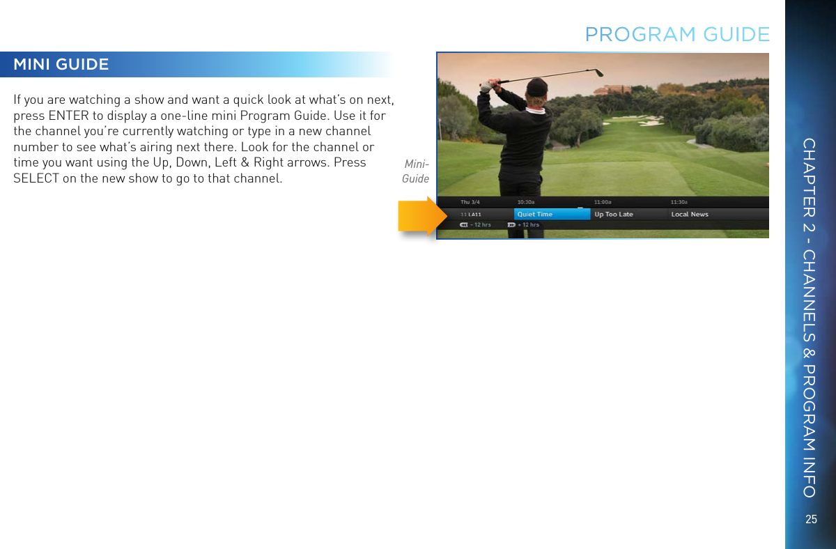25CHAPTER 2 - CHANNELS &amp; PROGRAM INFOMINI GUIDEIf you are watching a show and want a quick look at what&rsquo;s on next, press ENTER to display a one-line mini Program Guide. Use it for the channel you&rsquo;re currently watching or type in a new channel number to see what&rsquo;s airing next there. Look for the channel or time you want using the Up, Down, Left &amp; Right arrows. Press SELECT on the new show to go to that channel.Mini-GuidePROGRAM GUIDE