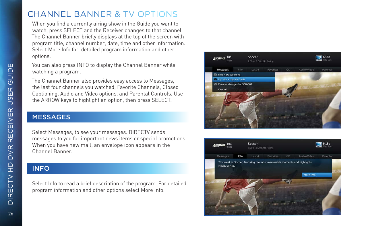 26DIRECTV HD DVR RECEIVER USER GUIDEWhen you ﬁnd a currently airing show in the Guide you want to watch, press SELECT and the Receiver changes to that channel. The Channel Banner brieﬂy displays at the top of the screen with program title, channel number, date, time and other information. Select More Info for  detailed program information and other options. You can also press INFO to display the Channel Banner while watching a program.The Channel Banner also provides easy access to Messages, the last four channels you watched, Favorite Channels, Closed Captioning, Audio and Video options, and Parental Controls. Use the ARROW keys to highlight an option, then press SELECT. MESSAGESSelect Messages, to see your messages. DIRECTV sends messages to you for important news items or special promotions. When you have new mail, an envelope icon appears in the Channel Banner.INFOSelect Info to read a brief description of the program. For detailed program information and other options select More Info. CHANNEL BANNER &amp; TV OPTIONS