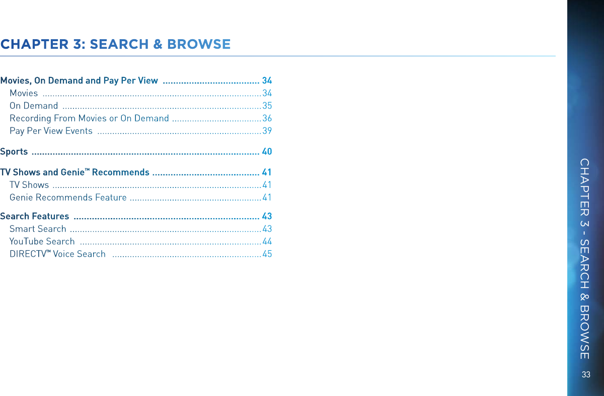 33CHAPTER 3: SEARCH &amp; BROWSEMovies, On Demand and Pay Per View   ..................................... 34Movies   ........................................................................................ 34On Demand   ................................................................................ 35Recording From Movies or On Demand   ....................................36Pay Per View Events   .................................................................. 39Sports   ....................................................................................... 40TV Shows and Genie &trade; Recommends  ......................................... 41TV Shows   .................................................................................... 41Genie Recommends Feature   .....................................................41Search Features   ....................................................................... 43Smart Search   ............................................................................. 43YouTube Search   ......................................................................... 44DIRECTV &trade; Voice Search    ............................................................ 45CHAPTER 3 - SEARCH &amp; BROWSE