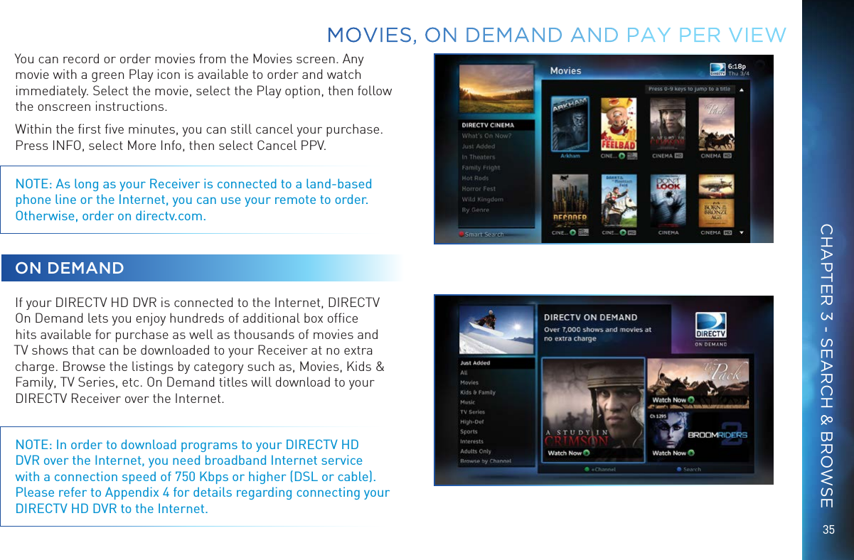 35You can record or order movies from the Movies screen. Any movie with a green Play icon is available to order and watch immediately. Select the movie, select the Play option, then follow the onscreen instructions.Within the ﬁrst ﬁve minutes, you can still cancel your purchase. Press INFO, select More Info, then select Cancel PPV.NOTE: As long as your Receiver is connected to a land-based phone line or the Internet, you can use your remote to order. Otherwise, order on directv.com. ON DEMANDIf your DIRECTV HD DVR is connected to the Internet, DIRECTV On Demand lets you enjoy hundreds of additional box ofﬁce hits available for purchase as well as thousands of movies and TV shows that can be downloaded to your Receiver at no extra charge. Browse the listings by category such as, Movies, Kids &amp; Family, TV Series, etc. On Demand titles will download to your DIRECTV Receiver over the Internet.NOTE: In order to download programs to your DIRECTV HD DVR over the Internet, you need broadband Internet service with a connection speed of 750 Kbps or higher (DSL or cable).  Please refer to Appendix 4 for details regarding connecting your DIRECTV HD DVR to the Internet.MOVIES, ON DEMAND AND  PAY PER VIEWCHAPTER 3 - SEARCH &amp; BROWSE
