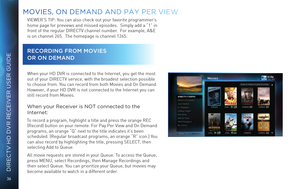 36DIRECTV HD DVR RECEIVER USER GUIDEVIEWER&rsquo;S TIP: You can also check out your favorite programmer&rsquo;s home page for previews and missed episodes.  Simply add a &ldquo;1&rdquo; in front of the regular DIRECTV channel number.  For example, A&amp;E is on channel 265.  The homepage is channel 1265.RECORDING FROM MOVIES  OR ON DEMANDWhen your HD DVR is connected to the Internet, you get the most out of your DIRECTV service, with the broadest selection possible to choose from. You can record from both Movies and On Demand. However, if your HD DVR is not connected to the Internet you can still record from Movies.When your Receiver is NOT connected to the Internet:To record a program, highlight a title and press the orange REC (Record) button on your remote. For Pay Per View and On Demand programs, an orange &ldquo;Q&rdquo; next to the title indicates it&rsquo;s been scheduled. (Regular broadcast programs, an orange &ldquo;R&rdquo; icon.) You can also record by highlighting the title, pressing SELECT, then selecting Add to Queue.All movie requests are stored in your Queue. To access the Queue, press MENU, select Recordings, then Manage Recordings and then select Queue. You can prioritize your Queue, but movies may become available to watch in a different order.MOVIES, ON DEMAND AND  PAY PER VIEW