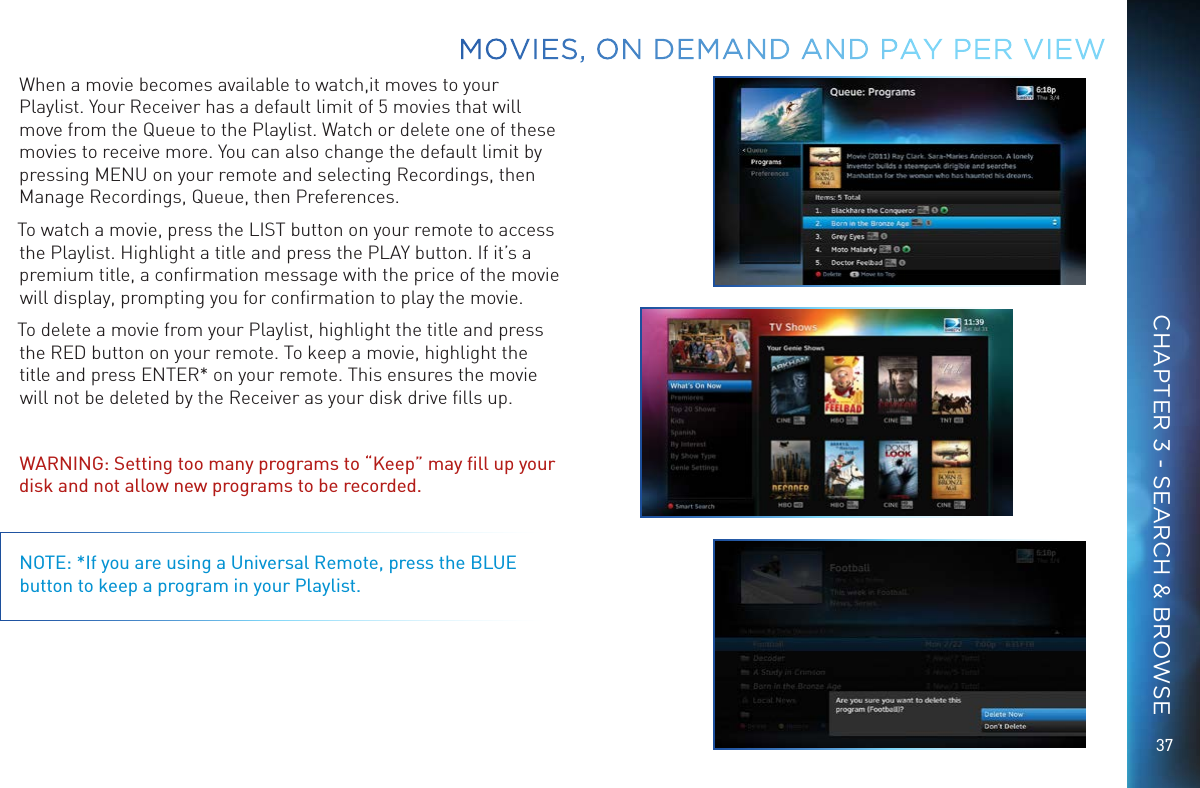 37When a movie becomes available to watch,it moves to your Playlist. Your Receiver has a default limit of 5 movies that will move from the Queue to the Playlist. Watch or delete one of these movies to receive more. You can also change the default limit by pressing MENU on your remote and selecting Recordings, then Manage Recordings, Queue, then Preferences.To watch a movie, press the LIST button on your remote to access the Playlist. Highlight a title and press the PLAY button. If it&rsquo;s a premium title, a conﬁrmation message with the price of the movie will display, prompting you for conﬁrmation to play the movie. To delete a movie from your Playlist, highlight the title and press the RED button on your remote. To keep a movie, highlight the title and press ENTER* on your remote. This ensures the movie will not be deleted by the Receiver as your disk drive ﬁlls up. WARNING: Setting too many programs to &ldquo;Keep&rdquo; may ﬁll up your disk and not allow new programs to be recorded.NOTE: *If you are using a Universal Remote, press the BLUE button to keep a program in your Playlist.MOVIES, ON DEMAND AND  PAY PER VIEWCHAPTER 3 - SEARCH &amp; BROWSE