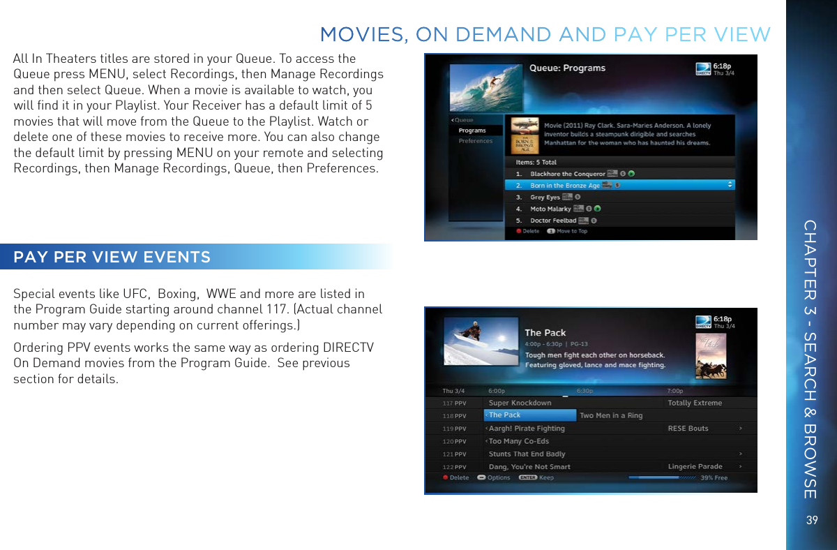 39MOVIES, ON DEMAND AND  PAY PER VIEWAll In Theaters titles are stored in your Queue. To access the Queue press MENU, select Recordings, then Manage Recordings and then select Queue. When a movie is available to watch, you will ﬁnd it in your Playlist. Your Receiver has a default limit of 5 movies that will move from the Queue to the Playlist. Watch or delete one of these movies to receive more. You can also change the default limit by pressing MENU on your remote and selecting Recordings, then Manage Recordings, Queue, then Preferences.PAY PER VIEW EVENTSSpecial events like UFC,  Boxing,  WWE and more are listed in the Program Guide starting around channel 117. (Actual channel number may vary depending on current offerings.)Ordering PPV events works the same way as ordering DIRECTV On Demand movies from the Program Guide.  See previous section for details. CHAPTER 3 - SEARCH &amp; BROWSE