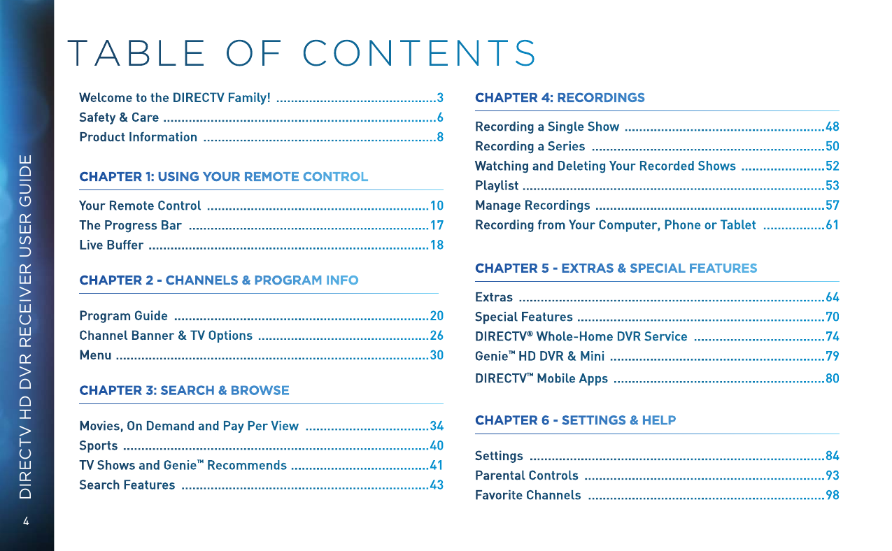 4DIRECTV HD DVR RECEIVER USER GUIDETABLE OF CONTENTSWelcome to the DIRECTV Family!   ............................................ 3Safety &amp; Care   ...........................................................................6Product Information   ................................................................ 8CHAPTER 1: USING YOUR REMOTE CONTROLYour Remote Control   ............................................................. 10The Progress Bar   .................................................................. 17Live Buffer   .............................................................................18CHAPTER 2 - CHANNELS &amp; PROGRAM INFO Program Guide   ...................................................................... 20Channel Banner &amp; TV Options   ............................................... 26Menu   ......................................................................................30CHAPTER 3: SEARCH &amp; BROWSE  Movies, On Demand and Pay Per View   .................................. 34Sports   .................................................................................... 40TV Shows and Genie &trade; Recommends  ......................................41Search Features   .................................................................... 43CHAPTER 4: RECORDINGS  Recording a Single Show   ....................................................... 48Recording a Series   ................................................................ 50Watching and Deleting Your Recorded Shows   .......................52Playlist  ...................................................................................53Manage Recordings   ...............................................................57Recording from Your Computer, Phone or Tablet   ................. 61CHAPTER 5 - EXTRAS &amp; SPECIAL FEATURES  Extras   .................................................................................... 64Special Features   ....................................................................70DIRECTV &reg; Whole-Home DVR Service   .................................... 74Genie&trade; HD DVR &amp; Mini   ........................................................... 79DIRECTV &trade; Mobile Apps   .......................................................... 80CHAPTER 6 - SETTINGS &amp; HELP Settings   ................................................................................. 84Parental Controls   .................................................................. 93Favorite Channels   ................................................................. 98