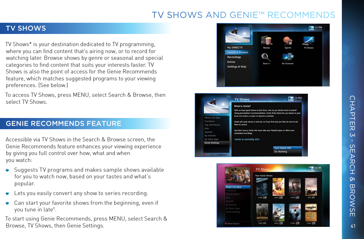 41TV SHOWSTV Shows* is your destination dedicated to TV programming, where you can ﬁnd content that&rsquo;s airing now, or to record for watching later. Browse shows by genre or seasonal and special categories to ﬁnd content that suits your interests faster. TV Shows is also the point of access for the Genie Recommends feature, which matches suggested programs to your viewing preferences. (See below.)To access TV Shows, press MENU, select Search &amp; Browse, then select TV Shows.GENIE RECOMMENDS FEATUREAccessible via TV Shows in the Search &amp; Browse screen, the Genie Recommends feature enhances your viewing experience by giving you full control over how, what and when you watch:   Suggests TV programs and makes sample shows available for you to watch now, based on your tastes and what&rsquo;s popular.  Lets you easily convert any show to series recording.  Can start your favorite shows from the beginning, even if you tune in late&dagger;.To start using Genie Recommends, press MENU, select Search &amp; Browse, TV Shows, then Genie Settings.TV SHOWS AND GENIE&trade; RECOMMENDSCHAPTER 3 - SEARCH &amp; BROWSE