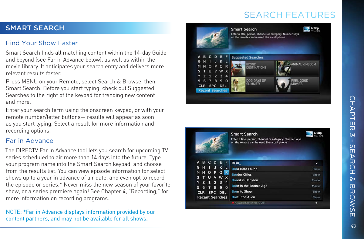 43SEARCH FEATURESSMART SEARCHFind Your Show FasterSmart Search ﬁnds all matching content within the 14-day Guide and beyond (see Far in Advance below), as well as within the movie library. It anticipates your search entry and delivers more relevant results faster. Press MENU on your Remote, select Search &amp; Browse, then Smart Search. Before you start typing, check out Suggested Searches to the right of the keypad for trending new content  and more.Enter your search term using the onscreen keypad, or with your remote number/letter buttons&mdash; results will appear as soon as you start typing. Select a result for more information and recording options. Far in Advance The DIRECTV Far in Advance tool lets you search for upcoming TV series scheduled to air more than 14 days into the future. Type your program name into the Smart Search keypad, and choose from the results list. You can view episode information for select shows up to a year in advance of air date, and even opt to record the episode or series.* Never miss the new season of your favorite show, or a series premiere again! See Chapter 4, &ldquo;Recording,&rdquo; for more information on recording programs.NOTE: *Far in Advance displays information provided by our content partners, and may not be available for all shows.CHAPTER 3 - SEARCH &amp; BROWSE