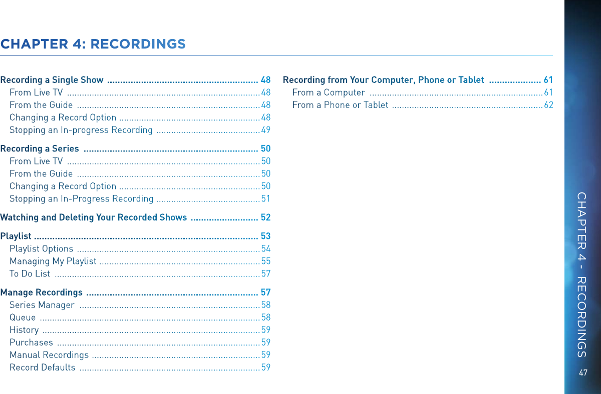 47CHAPTER 4: RECORDINGSRecording a Single Show   .......................................................... 48From Live TV   .............................................................................. 48From the Guide   .......................................................................... 48Changing a Record Option   .........................................................48Stopping an In-progress Recording   .......................................... 49Recording a Series   ................................................................... 50From Live TV   .............................................................................. 50From the Guide   .......................................................................... 50Changing a Record Option   .........................................................50Stopping an In-Progress Recording   ..........................................51Watching and Deleting Your Recorded Shows   .......................... 52Playlist  ...................................................................................... 53Playlist Options   .......................................................................... 54Managing My Playlist   .................................................................55To Do List   ................................................................................... 57Manage Recordings   .................................................................. 57Series Manager   ......................................................................... 58Queue   ......................................................................................... 58History   ........................................................................................ 59Purchases   .................................................................................. 59Manual Recordings   ....................................................................59Record Defaults   ......................................................................... 59Recording from Your Computer, Phone or Tablet   .................... 61From a Computer   ...................................................................... 61From a Phone or Tablet   ............................................................. 62CHAPTER 4 -  RECORDINGS