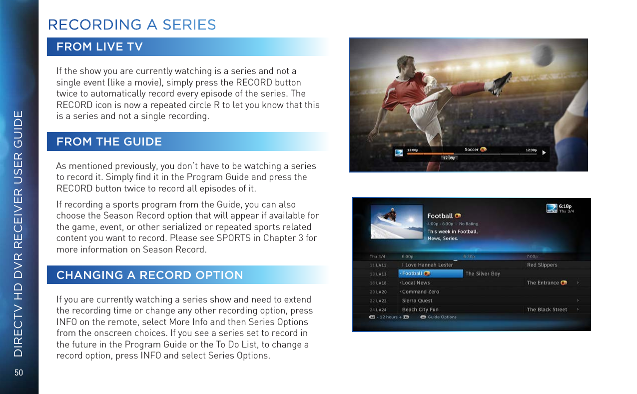 50DIRECTV HD DVR RECEIVER USER GUIDEFROM LIVE TVIf the show you are currently watching is a series and not a single event (like a movie), simply press the RECORD button twice to automatically record every episode of the series. The RECORD icon is now a repeated circle R to let you know that this is a series and not a single recording.FROM THE GUIDEAs mentioned previously, you don&rsquo;t have to be watching a series to record it. Simply ﬁnd it in the Program Guide and press the RECORD button twice to record all episodes of it.If recording a sports program from the Guide, you can also choose the Season Record option that will appear if available for the game, event, or other serialized or repeated sports related content you want to record. Please see SPORTS in Chapter 3 for more information on Season Record.CHANGING A RECORD OPTIONIf you are currently watching a series show and need to extend the recording time or change any other recording option, press INFO on the remote, select More Info and then Series Options from the onscreen choices. If you see a series set to record in the future in the Program Guide or the To Do List, to change a record option, press INFO and select Series Options.RECORDING A SERIESRECORDING A  SERIES
