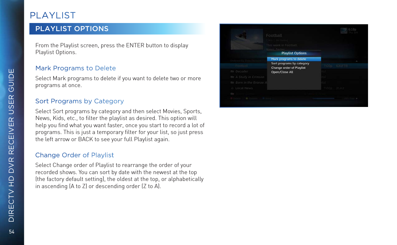 54DIRECTV HD DVR RECEIVER USER GUIDEPLAYLISTPLAYLIST OPTIONSFrom the Playlist screen, press the ENTER button to display Playlist Options.Mark Programs to DeleteSelect Mark programs to delete if you want to delete two or more programs at once. Sort Programs by CategorySelect Sort programs by category and then select Movies, Sports, News, Kids, etc., to ﬁlter the playlist as desired. This option will help you ﬁnd what you want faster, once you start to record a lot of programs. This is just a temporary ﬁlter for your list, so just press the left arrow or BACK to see your full Playlist again.Change Order of PlaylistSelect Change order of Playlist to rearrange the order of your recorded shows. You can sort by date with the newest at the top (the factory default setting), the oldest at the top, or alphabetically in ascending (A to Z) or descending order (Z to A).