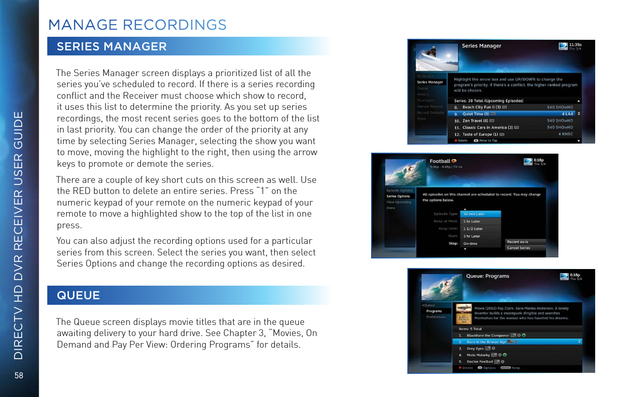 58DIRECTV HD DVR RECEIVER USER GUIDESERIES MANAGERThe Series Manager screen displays a prioritized list of all the series you&rsquo;ve scheduled to record. If there is a series recording conﬂict and the Receiver must choose which show to record, it uses this list to determine the priority. As you set up series recordings, the most recent series goes to the bottom of the list in last priority. You can change the order of the priority at any time by selecting Series Manager, selecting the show you want to move, moving the highlight to the right, then using the arrow keys to promote or demote the series.There are a couple of key short cuts on this screen as well. Use the RED button to delete an entire series. Press &ldquo;1&rdquo; on the numeric keypad of your remote on the numeric keypad of your remote to move a highlighted show to the top of the list in one press.You can also adjust the recording options used for a particular series from this screen. Select the series you want, then select Series Options and change the recording options as desired.QUEUEThe Queue screen displays movie titles that are in the queue awaiting delivery to your hard drive. See Chapter 3, &ldquo;Movies, On Demand and Pay Per View: Ordering Programs&rdquo; for details.MANAGE  RECORDINGS
