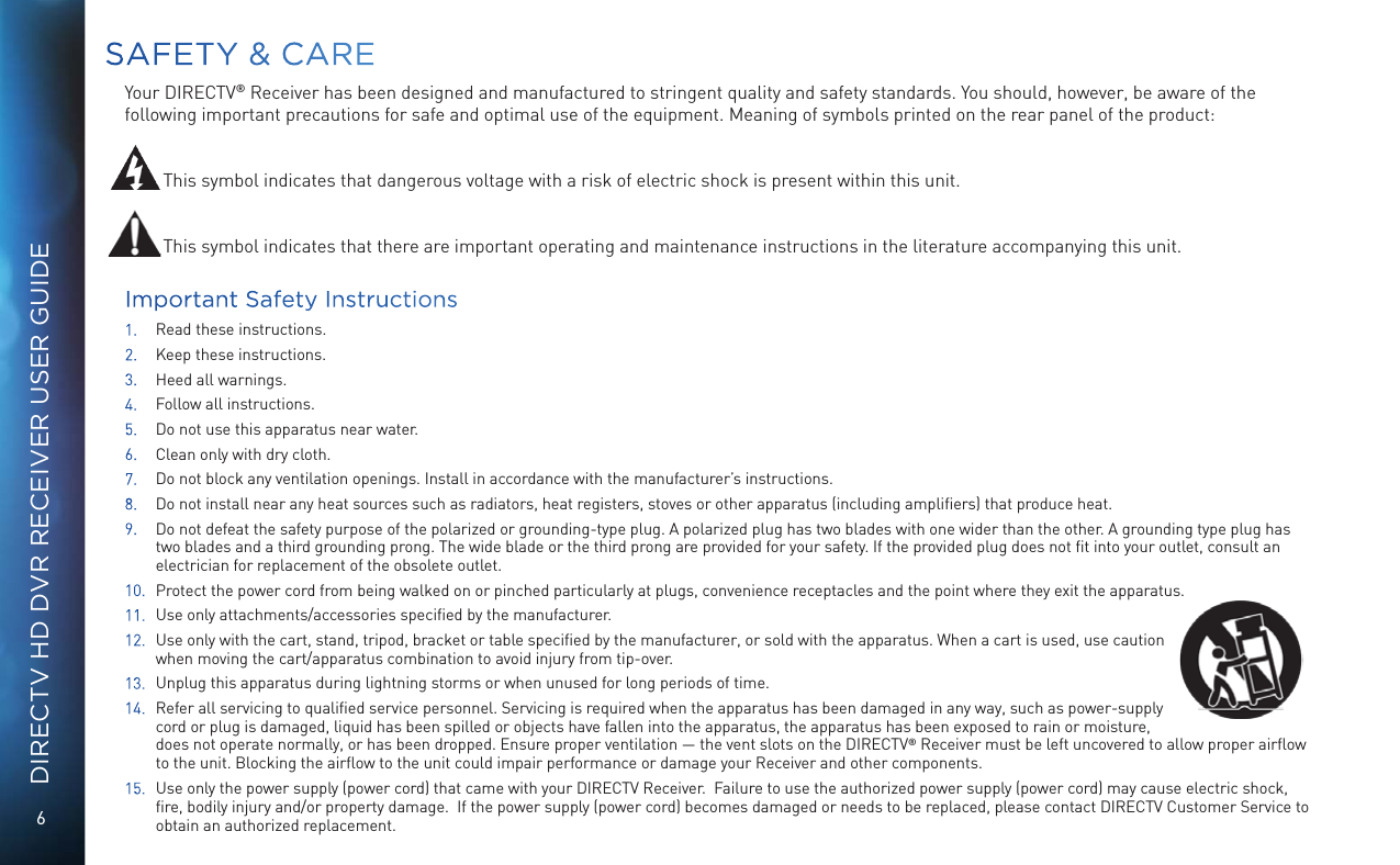 6DIRECTV HD DVR RECEIVER USER GUIDESAFETY &amp; CAREYour DIRECTV&reg; Receiver has been designed and manufactured to stringent quality and safety standards. You should, however, be aware of the following important precautions for safe and optimal use of the equipment. Meaning of symbols printed on the rear panel of the product: This symbol indicates that dangerous voltage with a risk of electric shock is present within this unit.This symbol indicates that there are important operating and maintenance instructions in the literature accompanying this unit. Important Safety Instructions1.  Read these instructions.2.  Keep these instructions.3.  Heed all warnings.4.  Follow all instructions.5.  Do not use this apparatus near water.6.  Clean only with dry cloth.7.  Do not block any ventilation openings. Install in accordance with the manufacturer&rsquo;s instructions.8.  Do not install near any heat sources such as radiators, heat registers, stoves or other apparatus (including ampliﬁers) that produce heat.9.  Do not defeat the safety purpose of the polarized or grounding-type plug. A polarized plug has two blades with one wider than the other. A grounding type plug has two blades and a third grounding prong. The wide blade or the third prong are provided for your safety. If the provided plug does not ﬁt into your outlet, consult an electrician for replacement of the obsolete outlet.10.  Protect the power cord from being walked on or pinched particularly at plugs, convenience receptacles and the point where they exit the apparatus.11.  Use only attachments/accessories speciﬁed by the manufacturer.12.  Use only with the cart, stand, tripod, bracket or table speciﬁed by the manufacturer, or sold with the apparatus. When a cart is used, use caution when moving the cart/apparatus combination to avoid injury from tip-over.13.  Unplug this apparatus during lightning storms or when unused for long periods of time.14.  Refer all servicing to qualiﬁed service personnel. Servicing is required when the apparatus has been damaged in any way, such as power-supply cord or plug is damaged, liquid has been spilled or objects have fallen into the apparatus, the apparatus has been exposed to rain or moisture, does not operate normally, or has been dropped. Ensure proper ventilation &mdash; the vent slots on the DIRECTV&reg; Receiver must be left uncovered to allow proper airﬂow to the unit. Blocking the airﬂow to the unit could impair performance or damage your Receiver and other components.15.  Use only the power supply (power cord) that came with your DIRECTV Receiver.  Failure to use the authorized power supply (power cord) may cause electric shock, ﬁre, bodily injury and/or property damage.  If the power supply (power cord) becomes damaged or needs to be replaced, please contact DIRECTV Customer Service to obtain an authorized replacement. 