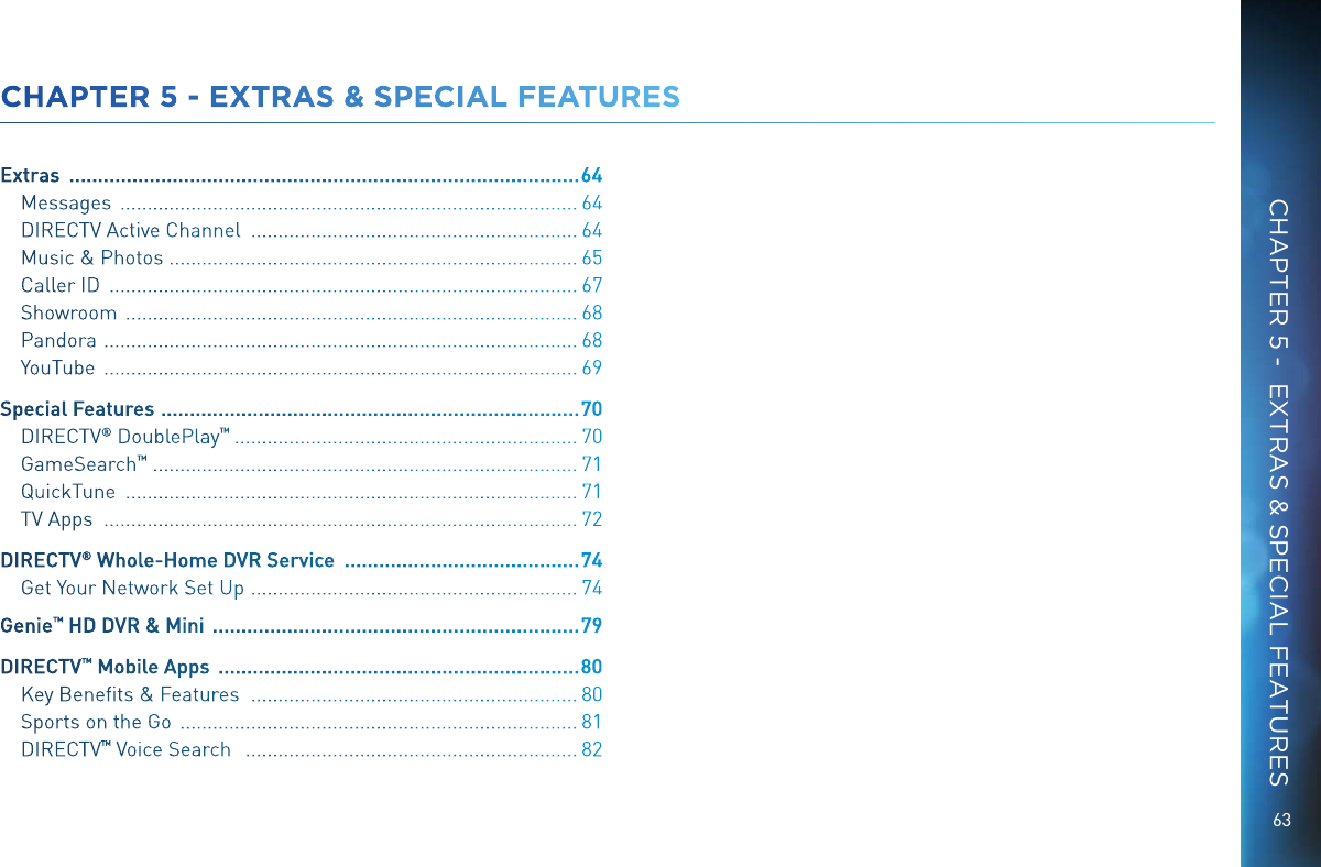 63CHAPTER 5 - EXTRAS &amp; SPECIAL FEATURESExtras   ......................................................................................... 64Messages   .................................................................................... 64DIRECTV Active Channel   ............................................................ 64Music &amp; Photos  ........................................................................... 65Caller ID   ...................................................................................... 67Showroom   ................................................................................... 68Pandora   ....................................................................................... 68YouTube   ....................................................................................... 69Special Features   .........................................................................70DIRECTV &reg; DoublePlay &trade;   ............................................................... 70GameSearch &trade;  .............................................................................. 71QuickTune   ................................................................................... 71TV Apps   ....................................................................................... 72DIRECTV &reg; Whole-Home DVR Service   ......................................... 74Get Your Network Set Up   ............................................................ 74Genie&trade; HD DVR &amp; Mini   ................................................................ 79DIRECTV &trade; Mobile Apps   ............................................................... 80Key Beneﬁts &amp; Features    ............................................................ 80Sports on the Go   ......................................................................... 81DIRECTV &trade; Voice Search    ............................................................. 82CHAPTER 5 -  EXTRAS &amp; SPECIAL FEATURES