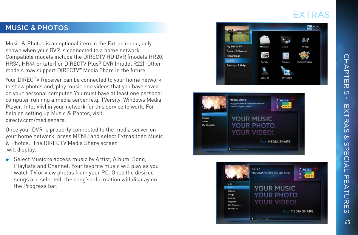 65MUSIC &amp; PHOTOSMusic &amp; Photos is an optional item in the Extras menu, only shown when your DVR is connected to a home network. Compatible models include the DIRECTV HD DVR (models HR20, HR34, HR44 or later) or DIRECTV Plus&reg; DVR (model R22). Other models may support DIRECTV&trade; Media Share in the future.Your DIRECTV Receiver can be connected to your home network to show photos and, play music and videos that you have saved on your personal computer. You must have at least one personal computer running a media server (e.g. TVersity, Windows Media Player, Intel Viiv) in your network for this service to work. For help on setting up Music &amp; Photos, visit  directv.com/mediashare.Once your DVR is properly connected to the media server on your home network, press MENU and select Extras then Music &amp; Photos.  The DIRECTV Media Share screen  will display.  Select Music to access music by Artist, Album, Song, Playlists and Channel. Your favorite music will play as you watch TV or view photos from your PC. Once the desired songs are selected, the song&rsquo;s information will display on the Progress bar.EXTRASCHAPTER 5 -  EXTRAS &amp; SPECIAL FEATURES