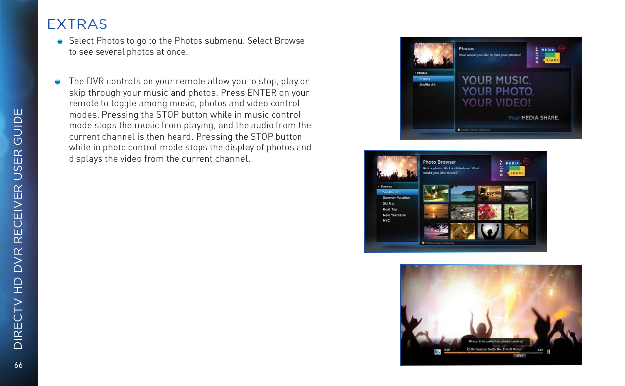66DIRECTV HD DVR RECEIVER USER GUIDE    Select Photos to go to the Photos submenu. Select Browse to see several photos at once.  The DVR controls on your remote allow you to stop, play or skip through your music and photos. Press ENTER on your remote to toggle among music, photos and video control modes. Pressing the STOP button while in music control mode stops the music from playing, and the audio from the current channel is then heard. Pressing the STOP button while in photo control mode stops the display of photos and displays the video from the current channel. EXTRAS