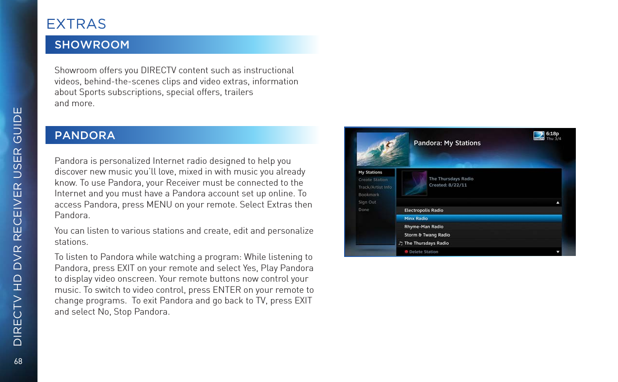 68DIRECTV HD DVR RECEIVER USER GUIDESHOWROOMShowroom offers you DIRECTV content such as instructional videos, behind-the-scenes clips and video extras, information about Sports subscriptions, special offers, trailers  and more.PANDORAPandora is personalized Internet radio designed to help you discover new music you&rsquo;ll love, mixed in with music you already know. To use Pandora, your Receiver must be connected to the Internet and you must have a Pandora account set up online. To access Pandora, press MENU on your remote. Select Extras then Pandora.You can listen to various stations and create, edit and personalize stations.To listen to Pandora while watching a program: While listening to Pandora, press EXIT on your remote and select Yes, Play Pandora to display video onscreen. Your remote buttons now control your music. To switch to video control, press ENTER on your remote to change programs.  To exit Pandora and go back to TV, press EXIT and select No, Stop Pandora.EXTRAS