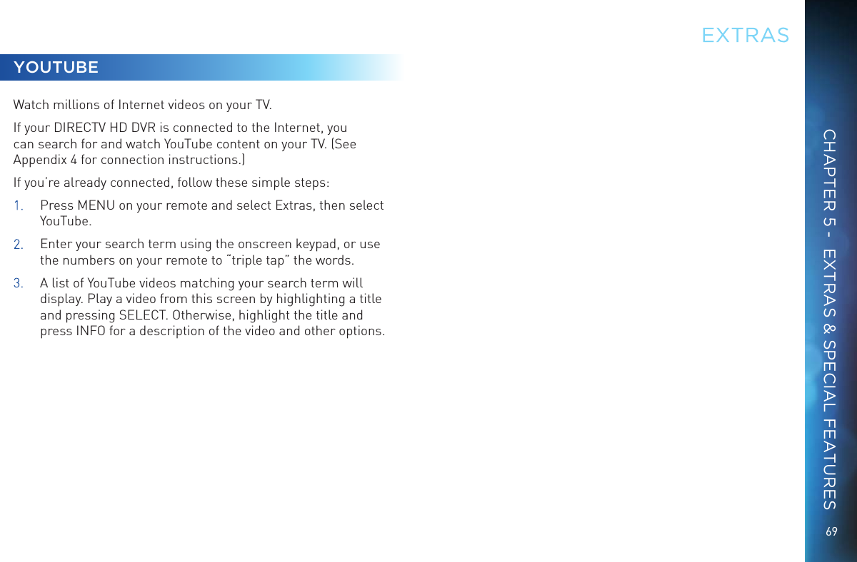69CHAPTER 5 -  EXTRAS &amp; SPECIAL FEATURESYOUTUBEWatch millions of Internet videos on your TV.If your DIRECTV HD DVR is connected to the Internet, you can search for and watch YouTube content on your TV. (See Appendix 4 for connection instructions.)If you&rsquo;re already connected, follow these simple steps:1.  Press MENU on your remote and select Extras, then select YouTube.2.   Enter your search term using the onscreen keypad, or use the numbers on your remote to &ldquo;triple tap&rdquo; the words.3.  A list of YouTube videos matching your search term will display. Play a video from this screen by highlighting a title and pressing SELECT. Otherwise, highlight the title and press INFO for a description of the video and other options.EXTRAS