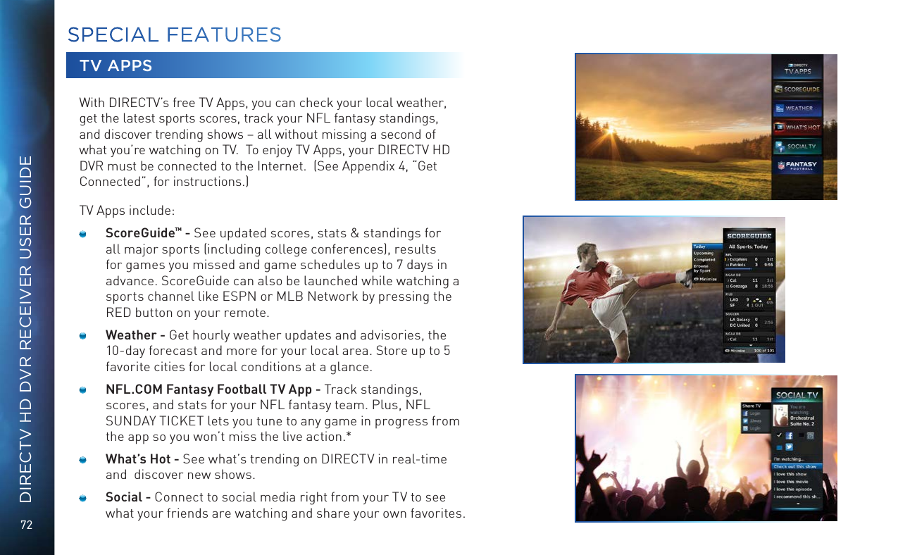 72DIRECTV HD DVR RECEIVER USER GUIDETV APPSWith DIRECTV&rsquo;s free TV Apps, you can check your local weather, get the latest sports scores, track your NFL fantasy standings, and discover trending shows &ndash; all without missing a second of what you&rsquo;re watching on TV.  To enjoy TV Apps, your DIRECTV HD DVR must be connected to the Internet.  (See Appendix 4, &ldquo;Get Connected&rdquo;, for instructions.)TV Apps include:    ScoreGuide&trade; - See updated scores, stats &amp; standings for all major sports (including college conferences), results for games you missed and game schedules up to 7 days in advance. ScoreGuide can also be launched while watching a sports channel like ESPN or MLB Network by pressing the RED button on your remote.    Weather - Get hourly weather updates and advisories, the 10-day forecast and more for your local area. Store up to 5 favorite cities for local conditions at a glance.     NFL.COM Fantasy Football TV App - Track standings, scores, and stats for your NFL fantasy team. Plus, NFL SUNDAY TICKET lets you tune to any game in progress from the app so you won&rsquo;t miss the live action.*     What&rsquo;s Hot - See what&rsquo;s trending on DIRECTV in real-time and  discover new shows.     Social - Connect to social media right from your TV to see what your friends are watching and share your own favorites.  SPECIAL FEATURES