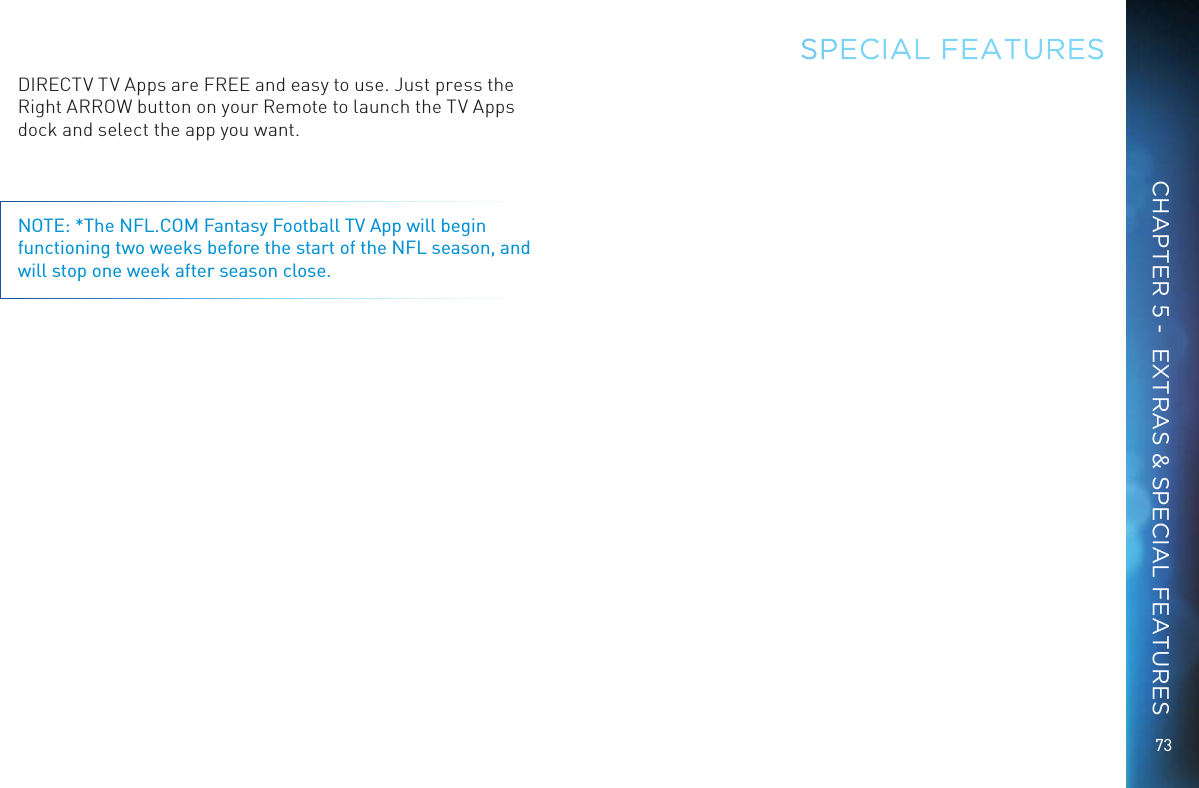 73CHAPTER 5 -  EXTRAS &amp; SPECIAL FEATURESDIRECTV TV Apps are FREE and easy to use. Just press the Right ARROW button on your Remote to launch the TV Apps dock and select the app you want. NOTE: *The NFL.COM Fantasy Football TV App will begin functioning two weeks before the start of the NFL season, and will stop one week after season close.SPECIAL FEATURES