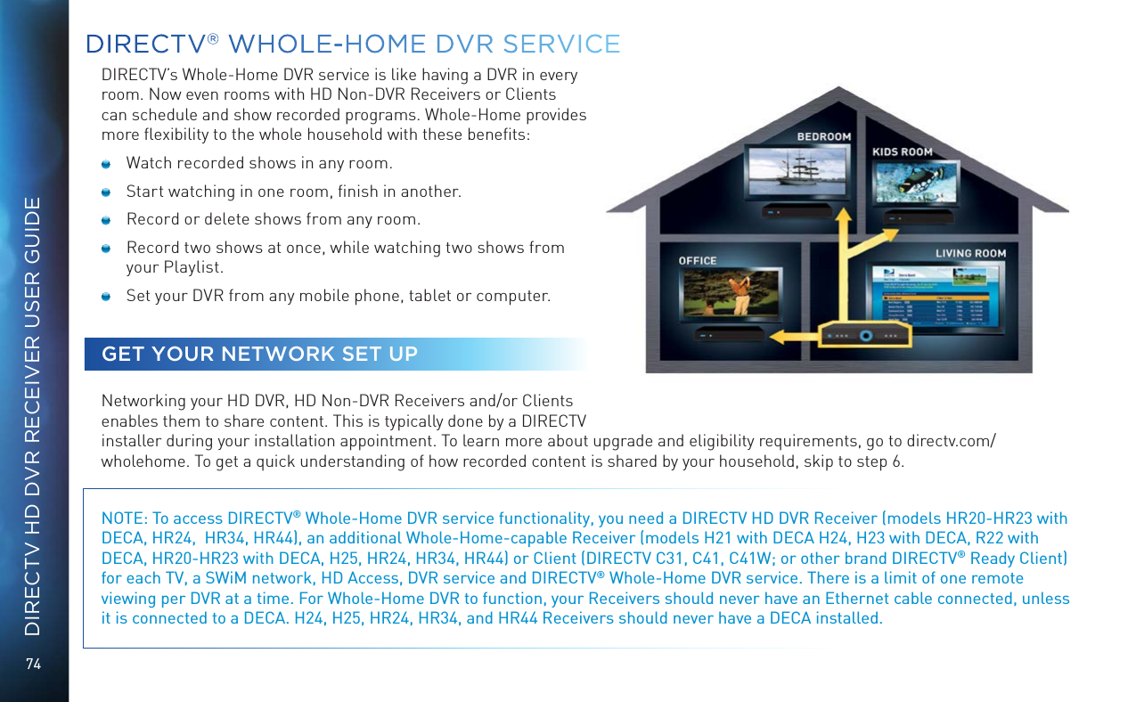 74DIRECTV HD DVR RECEIVER USER GUIDEDIRECTV&reg; WHOLE-HOME DVR SERVICEDIRECTV&rsquo;s Whole-Home DVR service is like having a DVR in every room. Now even rooms with HD Non-DVR Receivers or Clients can schedule and show recorded programs. Whole-Home provides more ﬂexibility to the whole household with these beneﬁts:  Watch recorded shows in any room.  Start watching in one room, ﬁnish in another.  Record or delete shows from any room.  Record two shows at once, while watching two shows from your Playlist.  Set your DVR from any mobile phone, tablet or computer.GET YOUR NETWORK SET UPNetworking your HD DVR, HD Non-DVR Receivers and/or Clients enables them to share content. This is typically done by a DIRECTV installer during your installation appointment. To learn more about upgrade and eligibility requirements, go to directv.com/wholehome. To get a quick understanding of how recorded content is shared by your household, skip to step 6.NOTE: To access DIRECTV&reg; Whole-Home DVR service functionality, you need a DIRECTV HD DVR Receiver (models HR20-HR23 with DECA, HR24,  HR34, HR44), an additional Whole-Home-capable Receiver (models H21 with DECA H24, H23 with DECA, R22 with DECA, HR20-HR23 with DECA, H25, HR24, HR34, HR44) or Client (DIRECTV C31, C41, C41W; or other brand DIRECTV&reg; Ready Client) for each TV, a SWiM network, HD Access, DVR service and DIRECTV&reg; Whole-Home DVR service. There is a limit of one remote viewing per DVR at a time. For Whole-Home DVR to function, your Receivers should never have an Ethernet cable connected, unless it is connected to a DECA. H24, H25, HR24, HR34, and HR44 Receivers should never have a DECA installed.   