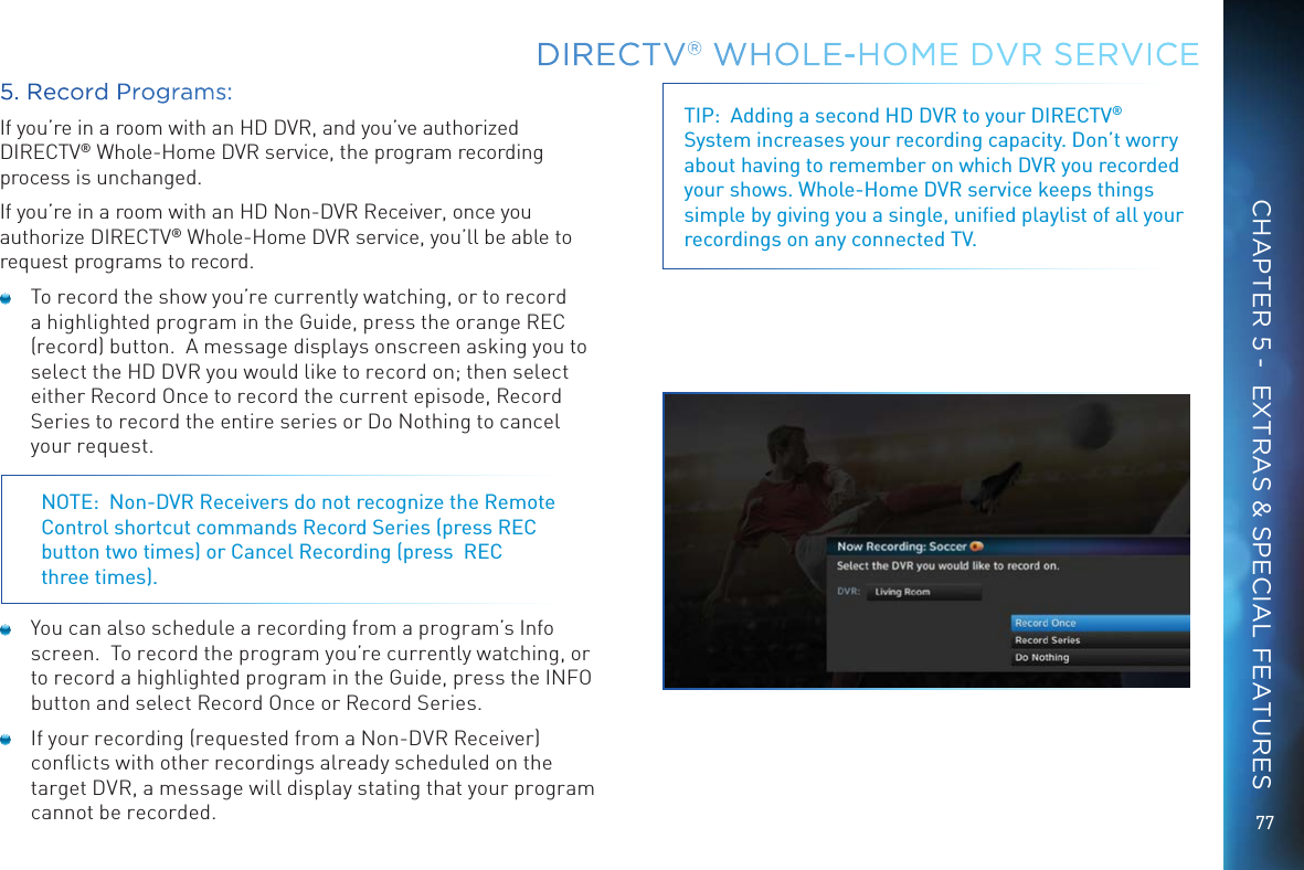 77DIRECTV&reg; WHOLE-HOME DVR SERVICECHAPTER 5 -  EXTRAS &amp; SPECIAL FEATURESTIP:  Adding a second HD DVR to your DIRECTV&reg; System increases your recording capacity. Don&rsquo;t worry about having to remember on which DVR you recorded your shows. Whole-Home DVR service keeps things simple by giving you a single, uniﬁed playlist of all your recordings on any connected TV.5. Record Programs:If you&rsquo;re in a room with an HD DVR, and you&rsquo;ve authorized DIRECTV&reg; Whole-Home DVR service, the program recording process is unchanged. If you&rsquo;re in a room with an HD Non-DVR Receiver, once you authorize DIRECTV&reg; Whole-Home DVR service, you&rsquo;ll be able to request programs to record.  To record the show you&rsquo;re currently watching, or to record a highlighted program in the Guide, press the orange REC (record) button.  A message displays onscreen asking you to select the HD DVR you would like to record on; then select either Record Once to record the current episode, Record Series to record the entire series or Do Nothing to cancel your request. NOTE:  Non-DVR Receivers do not recognize the Remote Control shortcut commands Record Series (press REC button two times) or Cancel Recording (press  REC  three times).  You can also schedule a recording from a program&rsquo;s Info screen.  To record the program you&rsquo;re currently watching, or to record a highlighted program in the Guide, press the INFO button and select Record Once or Record Series.  If your recording (requested from a Non-DVR Receiver) conﬂicts with other recordings already scheduled on the target DVR, a message will display stating that your program cannot be recorded.