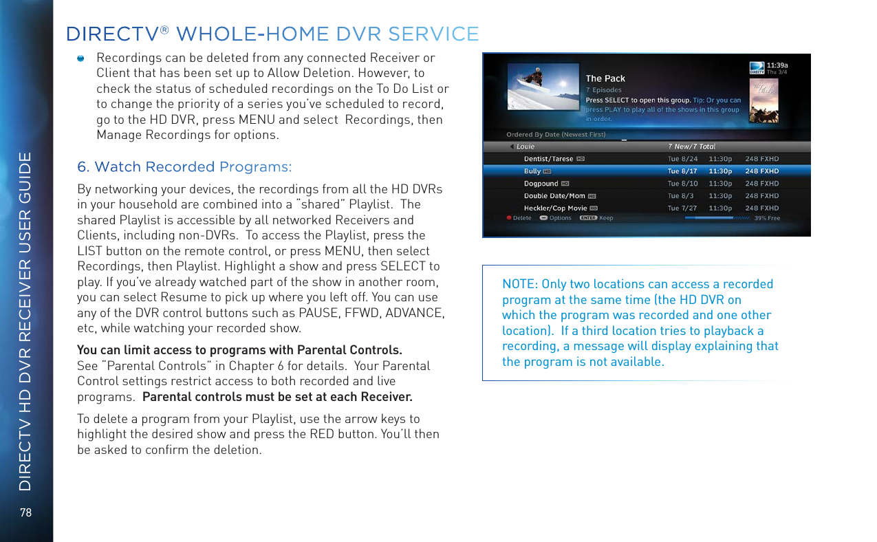 78DIRECTV HD DVR RECEIVER USER GUIDEDIRECTV&reg; WHOLE-HOME DVR SERVICENOTE: Only two locations can access a recorded program at the same time (the HD DVR on which the program was recorded and one other location).  If a third location tries to playback a recording, a message will display explaining that the program is not available.  Recordings can be deleted from any connected Receiver or Client that has been set up to Allow Deletion. However, to check the status of scheduled recordings on the To Do List or to change the priority of a series you&rsquo;ve scheduled to record, go to the HD DVR, press MENU and select  Recordings, then Manage Recordings for options. 6. Watch Recorded Programs:By networking your devices, the recordings from all the HD DVRs in your household are combined into a &ldquo;shared&rdquo; Playlist.  The shared Playlist is accessible by all networked Receivers and Clients, including non-DVRs.  To access the Playlist, press the LIST button on the remote control, or press MENU, then select Recordings, then Playlist. Highlight a show and press SELECT to play. If you&rsquo;ve already watched part of the show in another room, you can select Resume to pick up where you left off. You can use any of the DVR control buttons such as PAUSE, FFWD, ADVANCE, etc, while watching your recorded show.You can limit access to programs with Parental Controls.  See &ldquo;Parental Controls&rdquo; in Chapter 6 for details.  Your Parental Control settings restrict access to both recorded and live programs.  Parental controls must be set at each Receiver.To delete a program from your Playlist, use the arrow keys to highlight the desired show and press the RED button. You&rsquo;ll then be asked to conﬁrm the deletion.