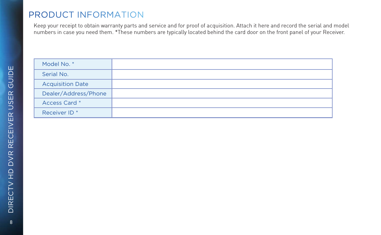 8DIRECTV HD DVR RECEIVER USER GUIDEKeep your receipt to obtain warranty parts and service and for proof of acquisition. Attach it here and record the serial and model numbers in case you need them. *These numbers are typically located behind the card door on the front panel of your Receiver.Model No. *Serial No.Acquisition DateDealer/Address/PhoneAccess Card *Receiver ID *PRODUCT INFORMATION