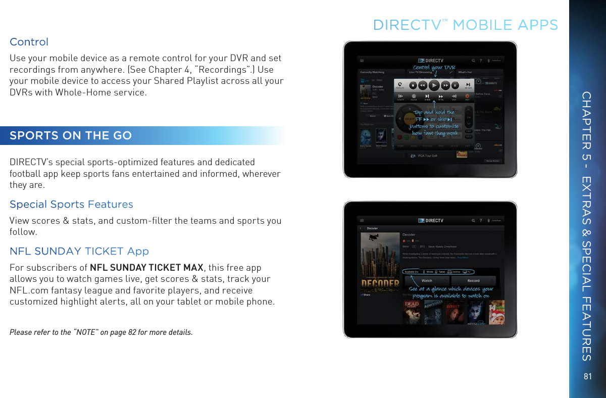 81DIRECTV&trade; MOBILE  APPSCHAPTER 5 -  EXTRAS &amp; SPECIAL FEATURESControlUse your mobile device as a remote control for your DVR and set recordings from anywhere. (See Chapter 4, &ldquo;Recordings&rdquo;.) Use your mobile device to access your Shared Playlist across all your DVRs with Whole-Home service.SPORTS ON THE GODIRECTV&rsquo;s special sports-optimized features and dedicated football app keep sports fans entertained and informed, wherever they are.Special Sports Features View scores &amp; stats, and custom-ﬁlter the teams and sports you follow.NFL SUNDAY TICKET App  For subscribers of NFL SUNDAY TICKET MAX, this free app allows you to watch games live, get scores &amp; stats, track your NFL.com fantasy league and favorite players, and receive customized highlight alerts, all on your tablet or mobile phone.Please refer to the &ldquo;NOTE&rdquo; on page 82 for more details.