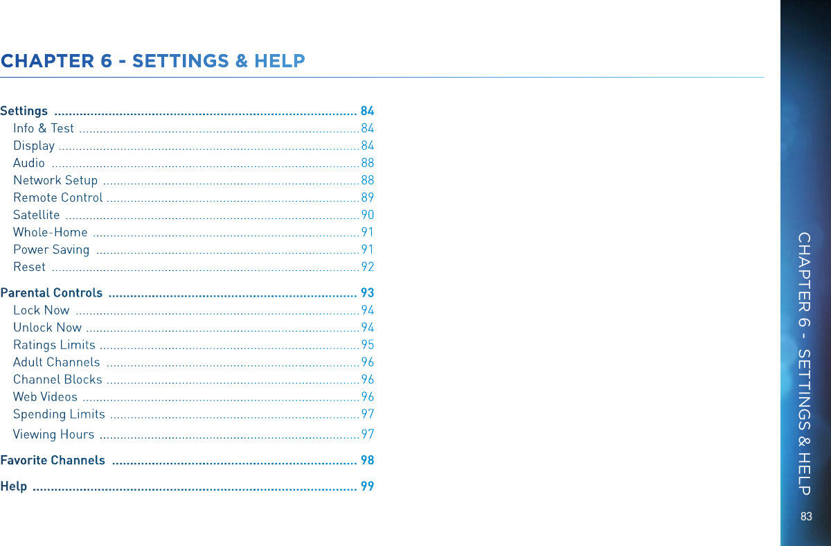 8383CHAPTER 6 - SETTINGS &amp; HELPSettings   .................................................................................... 84Info &amp; Test   .................................................................................. 84Display   ........................................................................................84Audio   .......................................................................................... 88Network Setup   ........................................................................... 88Remote Control  ..........................................................................89Satellite   ...................................................................................... 90Whole-Home   .............................................................................. 91Power Saving   ............................................................................. 91Reset   .......................................................................................... 92Parental Controls   ..................................................................... 93Lock Now   ................................................................................... 94Unlock Now   ................................................................................94Ratings Limits   ............................................................................95Adult Channels   .......................................................................... 96Channel Blocks   ..........................................................................96Web Videos   ................................................................................. 96Spending Limits   ......................................................................... 97Viewing Hours   ............................................................................ 97Favorite Channels   .................................................................... 98Help   .......................................................................................... 99CHAPTER 6 -  SETTINGS &amp; HELP