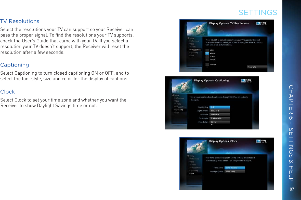 8787TV ResolutionsSelect the resolutions your TV can support so your Receiver can pass the proper signal. To ﬁnd the resolutions your TV supports, check the User&rsquo;s Guide that came with your TV. If you select a resolution your TV doesn&rsquo;t support, the Receiver will reset the resolution after a few seconds.CaptioningSelect Captioning to turn closed captioning ON or OFF, and to select the font style, size and color for the display of captions.ClockSelect Clock to set your time zone and whether you want the Receiver to show Daylight Savings time or not.SETTINGSCHAPTER 6 -  SETTINGS &amp; HELP