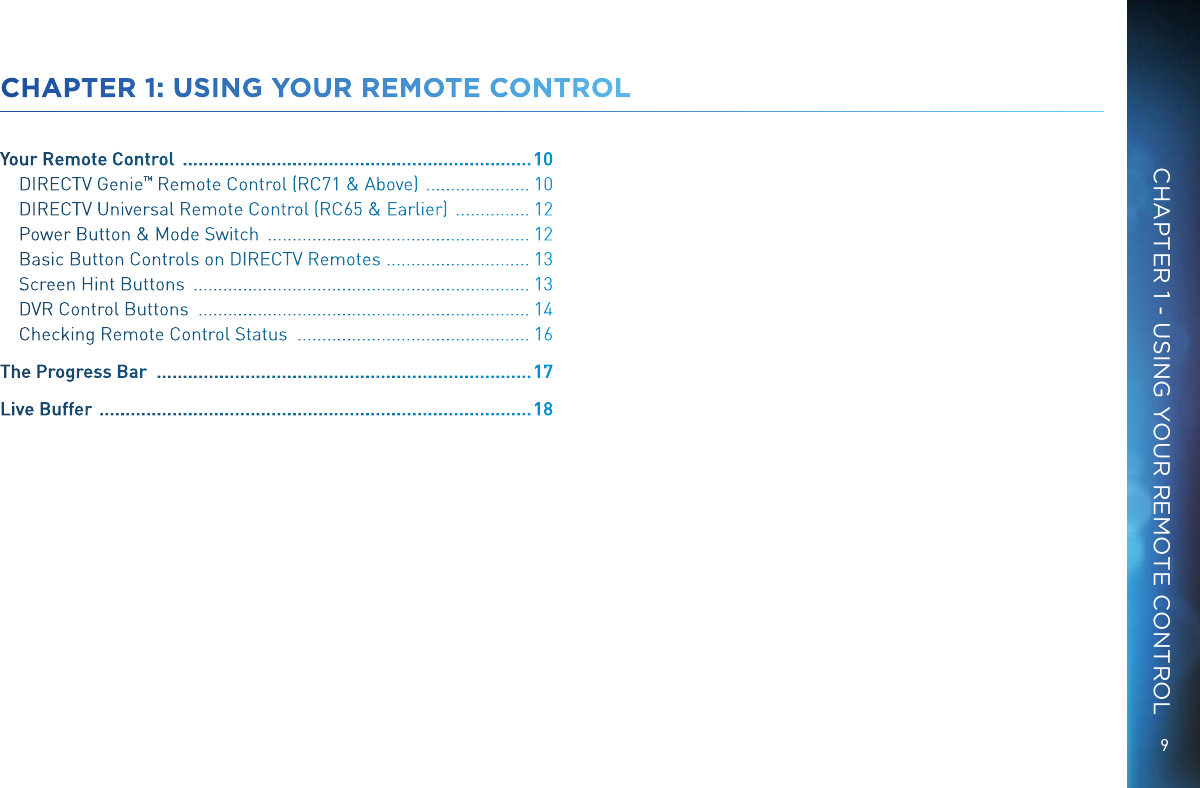 9CHAPTER 1 - USING YOUR REMOTE CONTROLCHAPTER 1: USING YOUR REMOTE CONTROLYour Remote Control   ................................................................... 10DIRECTV Genie &trade; Remote Control (RC71 &amp; Above)   ..................... 10DIRECTV Universal Remote Control (RC65 &amp; Earlier)   ............... 12Power Button &amp; Mode Switch   ..................................................... 12Basic Button Controls on DIRECTV Remotes   ............................. 13Screen Hint Buttons   .................................................................... 13DVR Control Buttons   ................................................................... 14Checking Remote Control Status   ............................................... 16The Progress Bar   ........................................................................ 17Live Buffer   ................................................................................... 18