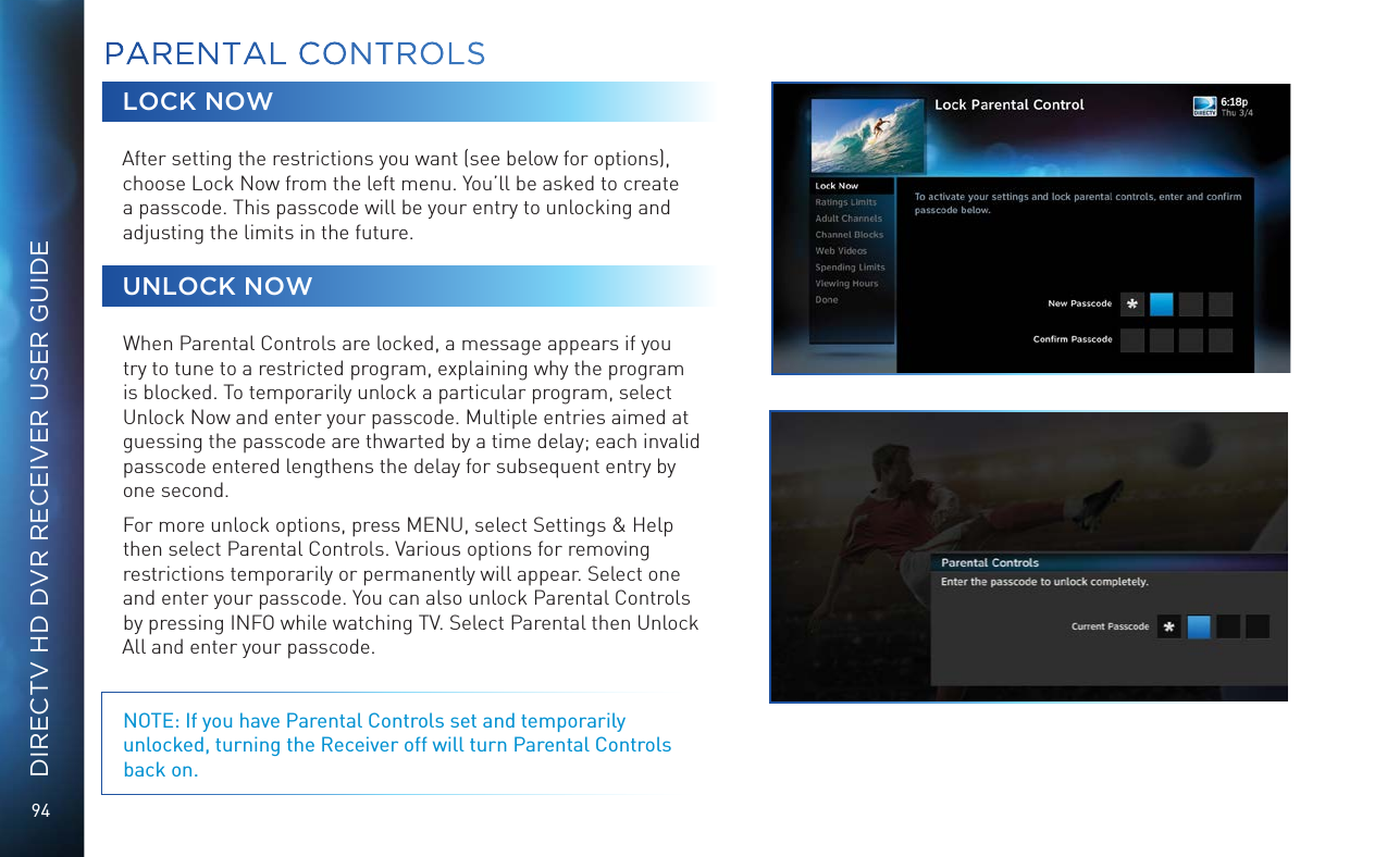 94DIRECTV HD DVR RECEIVER USER GUIDELOCK NOWAfter setting the restrictions you want (see below for options), choose Lock Now from the left menu. You&rsquo;ll be asked to create a passcode. This passcode will be your entry to unlocking and adjusting the limits in the future.UNLOCK NOWWhen Parental Controls are locked, a message appears if you try to tune to a restricted program, explaining why the program is blocked. To temporarily unlock a particular program, select Unlock Now and enter your passcode. Multiple entries aimed at guessing the passcode are thwarted by a time delay; each invalid passcode entered lengthens the delay for subsequent entry by one second.For more unlock options, press MENU, select Settings &amp; Help then select Parental Controls. Various options for removing restrictions temporarily or permanently will appear. Select one and enter your passcode. You can also unlock Parental Controls by pressing INFO while watching TV. Select Parental then Unlock All and enter your passcode. NOTE: If you have Parental Controls set and temporarily unlocked, turning the Receiver off will turn Parental Controls back on.PARENTAL CONTROLS