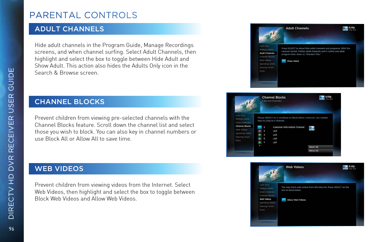 96DIRECTV HD DVR RECEIVER USER GUIDEADULT CHANNELSHide adult channels in the Program Guide, Manage Recordings screens, and when channel surﬁng. Select Adult Channels, then highlight and select the box to toggle between Hide Adult and Show Adult. This action also hides the Adults Only icon in the Search &amp; Browse screen.CHANNEL BLOCKSPrevent children from viewing pre-selected channels with the Channel Blocks feature. Scroll down the channel list and select those you wish to block. You can also key in channel numbers or use Block All or Allow All to save time.WEB VIDEOSPrevent children from viewing videos from the Internet. Select Web Videos, then highlight and select the box to toggle between Block Web Videos and Allow Web Videos.PARENTAL CONTROLS