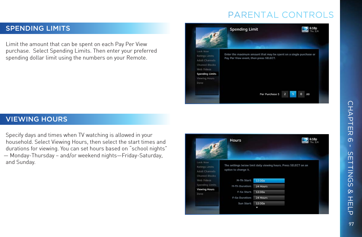 9797SPENDING LIMITSLimit the amount that can be spent on each Pay Per View purchase.  Select Spending Limits. Then enter your preferred spending dollar limit using the numbers on your Remote.VIEWING HOURSSpecify days and times when TV watching is allowed in your household. Select Viewing Hours, then select the start times and durations for viewing. You can set hours based on &ldquo;school nights&rdquo; &mdash; Monday-Thursday &ndash; and/or weekend nights&mdash;Friday-Saturday, and Sunday.PARENTAL CONTROLSCHAPTER 6 -  SETTINGS &amp; HELP