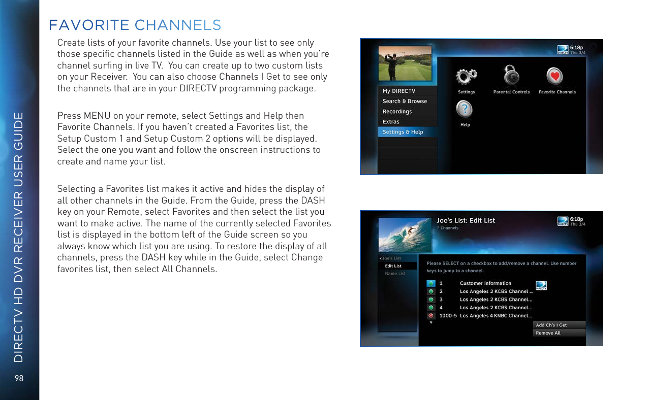98DIRECTV HD DVR RECEIVER USER GUIDECreate lists of your favorite channels. Use your list to see only those speciﬁc channels listed in the Guide as well as when you&rsquo;re channel surﬁng in live TV.  You can create up to two custom lists on your Receiver.  You can also choose Channels I Get to see only the channels that are in your DIRECTV programming package. Press MENU on your remote, select Settings and Help then Favorite Channels. If you haven&rsquo;t created a Favorites list, the Setup Custom 1 and Setup Custom 2 options will be displayed. Select the one you want and follow the onscreen instructions to create and name your list.  Selecting a Favorites list makes it active and hides the display of all other channels in the Guide. From the Guide, press the DASH key on your Remote, select Favorites and then select the list you want to make active. The name of the currently selected Favorites list is displayed in the bottom left of the Guide screen so you always know which list you are using. To restore the display of all channels, press the DASH key while in the Guide, select Change favorites list, then select All Channels.FAVORITE CHANNELS