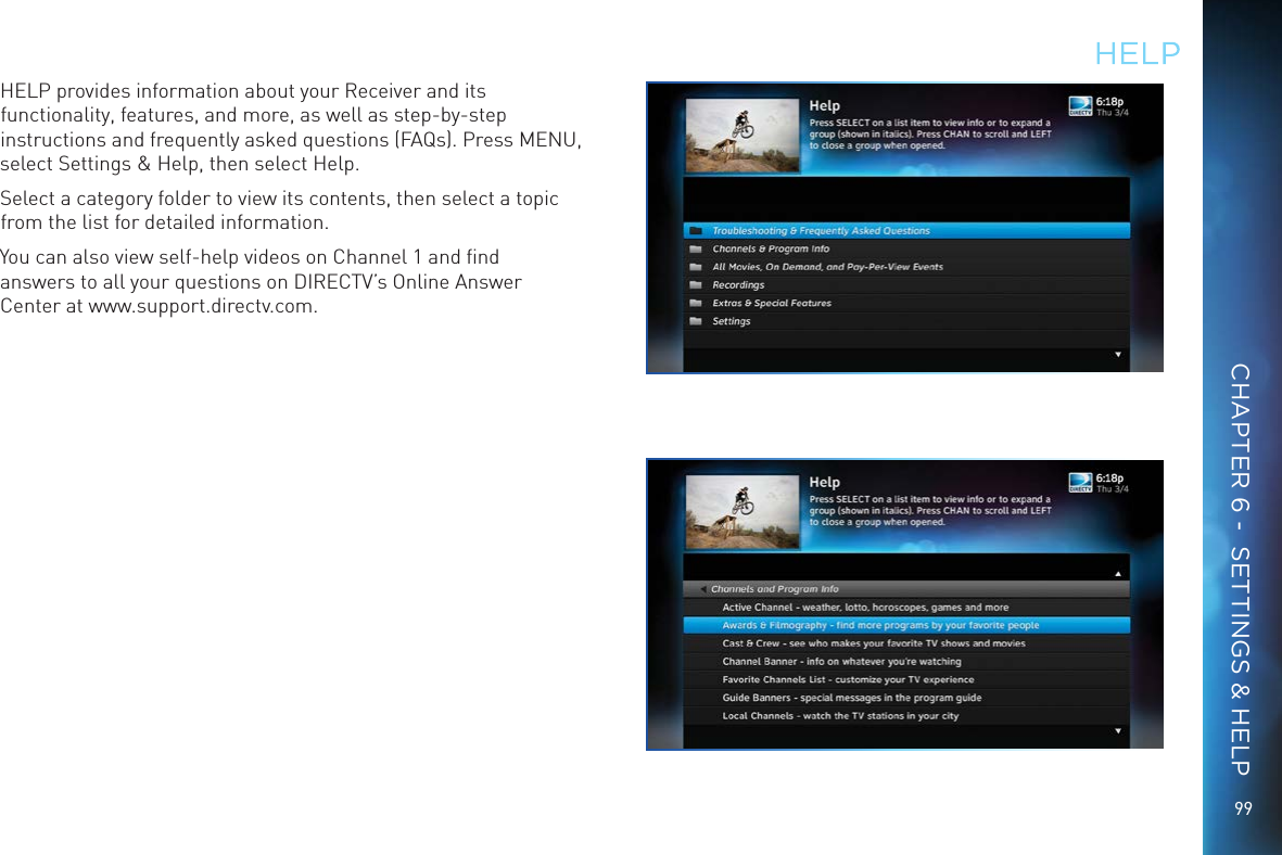 9999HELPHELP provides information about your Receiver and its functionality, features, and more, as well as step-by-step instructions and frequently asked questions (FAQs). Press MENU, select Settings &amp; Help, then select Help. Select a category folder to view its contents, then select a topic from the list for detailed information.You can also view self-help videos on Channel 1 and ﬁnd answers to all your questions on DIRECTV&rsquo;s Online Answer Center at www.support.directv.com.CHAPTER 6 -  SETTINGS &amp; HELP