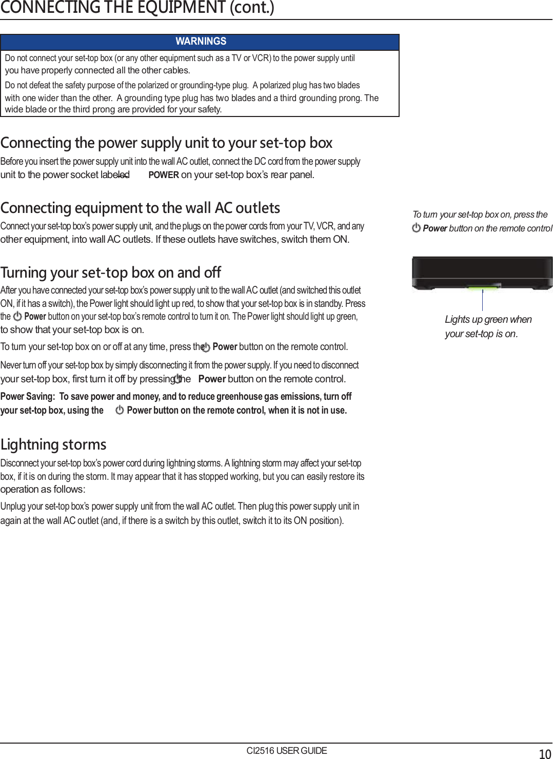   CONNECTING THE EQUIPMENT (cont.)  WARNINGS Do not connect your set-top box (or any other equipment such as a TV or VCR) to the power supply until you have properly connected all the other cables. Do not defeat the safety purpose of the polarized or grounding-type plug.  A polarized plug has two blades with one wider than the other.  A grounding type plug has two blades and a third grounding prong. The wide blade or the third prong are provided for your safety.  Connecting the power supply unit to your set-top box Before you insert the power supply unit into the wall AC outlet, connect the DC cord from the power supply unit to the power socket labeled        POWER on your set-top box&rsquo;s rear panel.  Connecting equipment to the wall AC outlets Connect your set-top box&rsquo;s power supply unit, and the plugs on the power cords from your TV, VCR, and any other equipment, into wall AC outlets. If these outlets have switches, switch them ON.  Turning your set-top box on and off After you have connected your set-top box&rsquo;s power supply unit to the wall AC outlet (and switched this outlet ON, if it has a switch), the Power light should light up red, to show that your set-top box is in standby. Press the Power button on your set-top box&rsquo;s remote control to turn it on. The Power light should light up green, to show that your set-top box is on. To turn your set-top box on or off at any time, press the Power button on the remote control. Never turn off your set-top box by simply disconnecting it from the power supply. If you need to disconnect your set-top box, first turn it off by pressing the Power button on the remote control. Power Saving:  To save power and money, and to reduce greenhouse gas emissions, turn off your set-top box, using the Power button on the remote control, when it is not in use.  Lightning storms Disconnect your set-top box&rsquo;s power cord during lightning storms. A lightning storm may affect your set-top box, if it is on during the storm. It may appear that it has stopped working, but you can easily restore its operation as follows: Unplug your set-top box&rsquo;s power supply unit from the wall AC outlet. Then plug this power supply unit in again at the wall AC outlet (and, if there is a switch by this outlet, switch it to its ON position).                  CI2516 USER GUIDE To turn your set-top box on, press the Power button on the remote control       Lights up green when your set-top is on.                                 10 