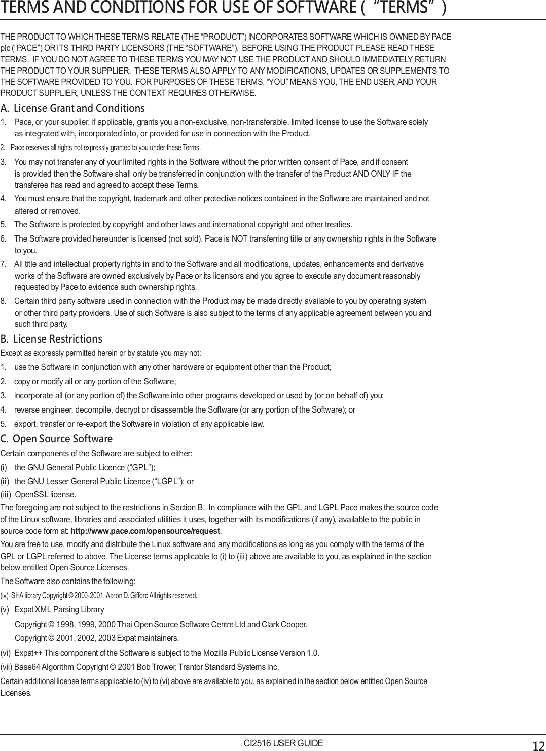   TERMS AND CONDITIONS FOR USE OF SOFTWARE (&ldquo;TERMS&rdquo;)  THE PRODUCT TO WHICH THESE TERMS RELATE (THE &ldquo;PRODUCT&rdquo;) INCORPORATES SOFTWARE WHICH IS OWNED BY PACE plc (&ldquo;PACE&rdquo;) OR ITS THIRD PARTY LICENSORS (THE &ldquo;SOFTWARE&rdquo;).  BEFORE USING THE PRODUCT PLEASE READ THESE TERMS.  IF YOU DO NOT AGREE TO THESE TERMS YOU MAY NOT USE THE PRODUCT AND SHOULD IMMEDIATELY RETURN THE PRODUCT TO YOUR SUPPLIER.  THESE TERMS ALSO APPLY TO ANY MODIFICATIONS, UPDATES OR SUPPLEMENTS TO THE SOFTWARE PROVIDED TO YOU.  FOR PURPOSES OF THESE TERMS, &ldquo;YOU&rdquo; MEANS YOU, THE END USER, AND YOUR PRODUCT SUPPLIER, UNLESS THE CONTEXT REQUIRES OTHERWISE. A.  License Grant and Conditions 1.   Pace, or your supplier, if applicable, grants you a non-exclusive, non-transferable, limited license to use the Software solely as integrated with, incorporated into, or provided for use in connection with the Product. 2.   Pace reserves all rights not expressly granted to you under these Terms. 3.   You may not transfer any of your limited rights in the Software without the prior written consent of Pace, and if consent is provided then the Software shall only be transferred in conjunction with the transfer of the Product AND ONLY IF the transferee has read and agreed to accept these Terms. 4.   You must ensure that the copyright, trademark and other protective notices contained in the Software are maintained and not altered or removed. 5.   The Software is protected by copyright and other laws and international copyright and other treaties. 6.   The Software provided hereunder is licensed (not sold). Pace is NOT transferring title or any ownership rights in the Software to you. 7.   All title and intellectual property rights in and to the Software and all modifications, updates, enhancements and derivative works of the Software are owned exclusively by Pace or its licensors and you agree to execute any document reasonably requested by Pace to evidence such ownership rights. 8.   Certain third party software used in connection with the Product may be made directly available to you by operating system or other third party providers. Use of such Software is also subject to the terms of any applicable agreement between you and such third party. B.  License Restrictions Except as expressly permitted herein or by statute you may not: 1.   use the Software in conjunction with any other hardware or equipment other than the Product; 2.   copy or modify all or any portion of the Software; 3.   incorporate all (or any portion of) the Software into other programs developed or used by (or on behalf of) you; 4.   reverse engineer, decompile, decrypt or disassemble the Software (or any portion of the Software); or 5.   export, transfer or re-export the Software in violation of any applicable law. C.  Open Source Software Certain components of the Software are subject to either: (i) the GNU General Public Licence (&ldquo;GPL&rdquo;); (ii)   the GNU Lesser General Public Licence (&ldquo;LGPL&rdquo;); or (iii)  OpenSSL license. The foregoing are not subject to the restrictions in Section B.  In compliance with the GPL and LGPL Pace makes the source code of the Linux software, libraries and associated utilities it uses, together with its modifications (if any), available to the public in source code form at: http://www.pace.com/opensource/request. You are free to use, modify and distribute the Linux software and any modifications as long as you comply with the terms of the GPL or LGPL referred to above. The License terms applicable to (i) to (iii) above are available to you, as explained in the section below entitled Open Source Licenses. The Software also contains the following: (iv)  SHA library Copyright &copy; 2000-2001, Aaron D. Gifford All rights reserved. (v)   Expat XML Parsing Library Copyright &copy; 1998, 1999, 2000 Thai Open Source Software Centre Ltd and Clark Cooper. Copyright &copy; 2001, 2002, 2003 Expat maintainers. (vi)  Expat++ This component of the Software is subject to the Mozilla Public License Version 1.0. (vii) Base64 Algorithm Copyright &copy; 2001 Bob Trower, Trantor Standard Systems Inc. Certain additional license terms applicable to (iv) to (vi) above are available to you, as explained in the section below entitled Open Source Licenses.    CI2516 USER GUIDE 12 