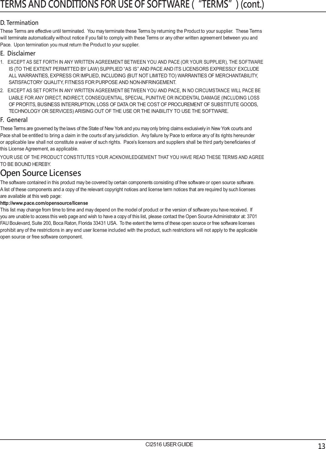  TERMS AND CONDITIONS FOR USE OF SOFTWARE (&ldquo;TERMS&rdquo;) (cont.)  D. Termination These Terms are effective until terminated.  You may terminate these Terms by returning the Product to your supplier.  These Terms will terminate automatically without notice if you fail to comply with these Terms or any other written agreement between you and Pace.  Upon termination you must return the Product to your supplier. E.  Disclaimer 1.   EXCEPT AS SET FORTH IN ANY WRITTEN AGREEMENT BETWEEN YOU AND PACE (OR YOUR SUPPLIER), THE SOFTWARE IS (TO THE EXTENT PERMITTED BY LAW) SUPPLIED &ldquo;AS IS&rdquo; AND PACE AND ITS LICENSORS EXPRESSLY EXCLUDE ALL WARRANTIES, EXPRESS OR IMPLIED, INCLUDING (BUT NOT LIMITED TO) WARRANTIES OF MERCHANTABILITY, SATISFACTORY QUALITY, FITNESS FOR PURPOSE AND NON-INFRINGEMENT. 2.   EXCEPT AS SET FORTH IN ANY WRITTEN AGREEMENT BETWEEN YOU AND PACE, IN NO CIRCUMSTANCE WILL PACE BE LIABLE FOR ANY DIRECT, INDIRECT, CONSEQUENTIAL, SPECIAL, PUNITIVE OR INCIDENTAL DAMAGE (INCLUDING LOSS OF PROFITS, BUSINESS INTERRUPTION, LOSS OF DATA OR THE COST OF PROCUREMENT OF SUBSTITUTE GOODS, TECHNOLOGY OR SERVICES) ARISING OUT OF THE USE OR THE INABILITY TO USE THE SOFTWARE. F.  General These Terms are governed by the laws of the State of New York and you may only bring claims exclusively in New York courts and Pace shall be entitled to bring a claim in the courts of any jurisdiction.  Any failure by Pace to enforce any of its rights hereunder or applicable law shall not constitute a waiver of such rights.  Pace&rsquo;s licensors and suppliers shall be third party beneficiaries of this License Agreement, as applicable. YOUR USE OF THE PRODUCT CONSTITUTES YOUR ACKNOWLEDGEMENT THAT YOU HAVE READ THESE TERMS AND AGREE TO BE BOUND HEREBY. Open Source Licenses The software contained in this product may be covered by certain components consisting of free software or open source software. A list of these components and a copy of the relevant copyright notices and license term notices that are required by such licenses are available at this web page: http://www.pace.com/opensource/license This list may change from time to time and may depend on the model of product or the version of software you have received.  If you are unable to access this web page and wish to have a copy of this list, please contact the Open Source Administrator at: 3701 FAU Boulevard, Suite 200, Boca Raton, Florida 33431 USA.  To the extent the terms of these open source or free software licenses prohibit any of the restrictions in any end user license included with the product, such restrictions will not apply to the applicable open source or free software component.                            CI2516 USER GUIDE 13 