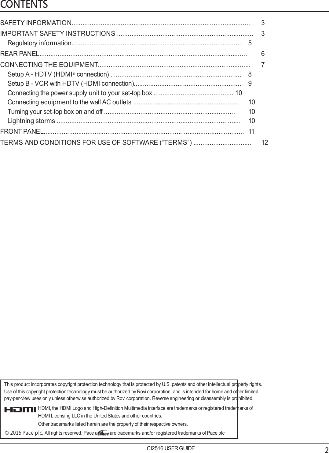   CONTENTS  SAFETY INFORMATION..................................................................................................  3 IMPORTANT SAFETY INSTRUCTIONS ...........................................................................  3 Regulatory information..............................................................................................  5 REAR PANEL..................................................................................................................  6 CONNECTING THE EQUIPMENT....................................................................................   7 Setup A - HDTV (HDMI&reg; connection) ........................................................................  8 Setup B - VCR with HDTV (HDMI connection)...........................................................  9 Connecting the power supply unit to your set-top box ............................................  10 Connecting equipment to the wall AC outlets ..........................................................  10 Turning your set-top box on and off ........................................................................  10 Lightning storms .....................................................................................................  10 FRONT PANEL..............................................................................................................  11 TERMS AND CONDITIONS FOR USE OF SOFTWARE (&ldquo;TERMS&rdquo;) ................................  12                                This product incorporates copyright protection technology that is protected by U.S. patents and other intellectual property rights. Use of this copyright protection technology must be authorized by Rovi corporation, and is intended for home and other limited pay-per-view uses only unless otherwise authorized by Rovi corporation. Reverse engineering or disassembly is prohibited. HDMI, the HDMI Logo and High-Definition Multimedia Interface are trademarks or registered trademarks of HDMI Licensing LLC in the United States and other countries. Other trademarks listed herein are the property of their respective owners. &copy; 2015 Pace plc. All rights reserved. Pace and are trademarks and/or registered trademarks of Pace plc  CI2516 USER GUIDE 2 