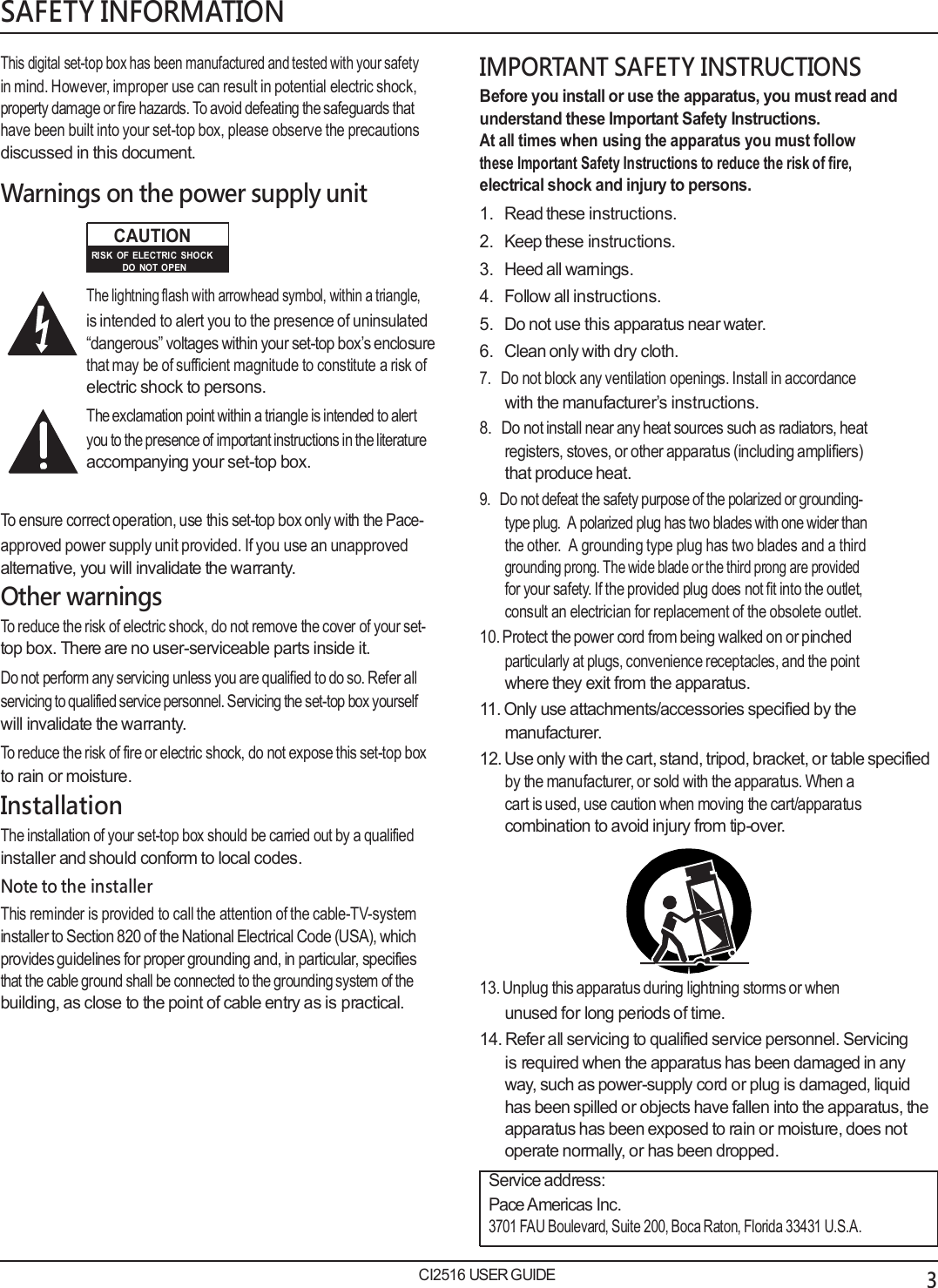   SAFETY INFORMATION  This digital set-top box has been manufactured and tested with your safety in mind. However, improper use can result in potential electric shock, property damage or fire hazards. To avoid defeating the safeguards that have been built into your set-top box, please observe the precautions discussed in this document.  Warnings on the power supply unit CAUTION RISK  OF  ELECTRIC  SHOCK DO  NOT  OPEN The lightning flash with arrowhead symbol, within a triangle, is intended to alert you to the presence of uninsulated &ldquo;dangerous&rdquo; voltages within your set-top box&rsquo;s enclosure that may be of sufficient magnitude to constitute a risk of electric shock to persons. The exclamation point within a triangle is intended to alert you to the presence of important instructions in the literature accompanying your set-top box.  To ensure correct operation, use this set-top box only with the Pace- approved power supply unit provided. If you use an unapproved alternative, you will invalidate the warranty. Other warnings To reduce the risk of electric shock, do not remove the cover of your set- top box. There are no user-serviceable parts inside it. Do not perform any servicing unless you are qualified to do so. Refer all servicing to qualified service personnel. Servicing the set-top box yourself will invalidate the warranty. To reduce the risk of fire or electric shock, do not expose this set-top box to rain or moisture. Installation The installation of your set-top box should be carried out by a qualified installer and should conform to local codes. Note to the installer This reminder is provided to call the attention of the cable-TV-system installer to Section 820 of the National Electrical Code (USA), which provides guidelines for proper grounding and, in particular, specifies that the cable ground shall be connected to the grounding system of the building, as close to the point of cable entry as is practical.  IMPORTANT SAFETY INSTRUCTIONS Before you install or use the apparatus, you must read and understand these Important Safety Instructions. At all times when using the apparatus you must follow these Important Safety Instructions to reduce the risk of fire, electrical shock and injury to persons. 1.   Read these instructions. 2.   Keep these instructions. 3.   Heed all warnings. 4.   Follow all instructions. 5.   Do not use this apparatus near water. 6.   Clean only with dry cloth. 7.   Do not block any ventilation openings. Install in accordance with the manufacturer&rsquo;s instructions. 8.   Do not install near any heat sources such as radiators, heat registers, stoves, or other apparatus (including amplifiers) that produce heat. 9.   Do not defeat the safety purpose of the polarized or grounding- type plug.  A polarized plug has two blades with one wider than the other.  A grounding type plug has two blades and a third grounding prong. The wide blade or the third prong are provided for your safety. If the provided plug does not fit into the outlet, consult an electrician for replacement of the obsolete outlet. 10. Protect the power cord from being walked on or pinched particularly at plugs, convenience receptacles, and the point where they exit from the apparatus. 11. Only use attachments/accessories specified by the manufacturer. 12. Use only with the cart, stand, tripod, bracket, or table specified by the manufacturer, or sold with the apparatus. When a cart is used, use caution when moving the cart/apparatus combination to avoid injury from tip-over.       13. Unplug this apparatus during lightning storms or when unused for long periods of time. 14. Refer all servicing to qualified service personnel. Servicing is required when the apparatus has been damaged in any way, such as power-supply cord or plug is damaged, liquid has been spilled or objects have fallen into the apparatus, the apparatus has been exposed to rain or moisture, does not operate normally, or has been dropped. Service address: Pace Americas Inc. 3701 FAU Boulevard, Suite 200, Boca Raton, Florida 33431 U.S.A.  CI2516 USER GUIDE 3 