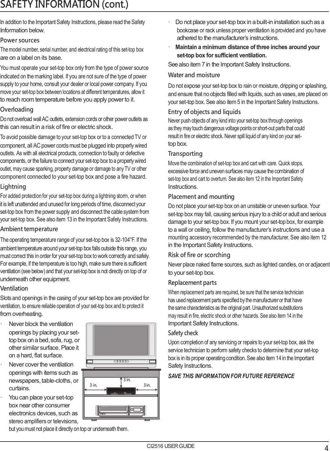   SAFETY INFORMATION (cont.)  In addition to the Important Safety Instructions, please read the Safety Information below. Power sources The model number, serial number, and electrical rating of this set-top box are on a label on its base. You must operate your set-top box only from the type of power source indicated on the marking label. If you are not sure of the type of power supply to your home, consult your dealer or local power company. If you move your set-top box between locations at different temperatures, allow it to reach room temperature before you apply power to it. Overloading Do not overload wall AC outlets, extension cords or other power outlets as this can result in a risk of fire or electric shock. To avoid possible damage to your set-top box or to a connected TV or component, all AC power cords must be plugged into properly wired outlets. As with all electrical products, connection to faulty or defective components, or the failure to connect your set-top box to a properly wired outlet, may cause sparking, property damage or damage to any TV or other component connected to your set-top box and pose a fire hazard. Lightning For added protection for your set-top box during a lightning storm, or when it is left unattended and unused for long periods of time, disconnect your set-top box from the power supply and disconnect the cable system from your set-top box. See also item 13 in the Important Safety Instructions. Ambient temperature The operating temperature range of your set-top box is 32-104&deg;F. If the ambient temperature around your set-top box falls outside this range, you must correct this in order for your set-top box to work correctly and safely. For example, if the temperature is too high, make sure there is sufficient ventilation (see below) and that your set-top box is not directly on top of or underneath other equipment. Ventilation Slots and openings in the casing of your set-top box are provided for ventilation, to ensure reliable operation of your set-top box and to protect it from overheating. &middot; Never block the ventilation  &middot;    Do not place your set-top box in a built-in installation such as a bookcase or rack unless proper ventilation is provided and you have adhered to the manufacturer&rsquo;s instructions. &middot;    Maintain a minimum distance of three inches around your set-top box for sufficient ventilation. See also item 7 in the Important Safety Instructions. Water and moisture Do not expose your set-top box to rain or moisture, dripping or splashing, and ensure that no objects filled with liquids, such as vases, are placed on your set-top box. See also item 5 in the Important Safety Instructions. Entry of objects and liquids Never push objects of any kind into your set-top box through openings as they may touch dangerous voltage points or short-out parts that could result in fire or electric shock. Never spill liquid of any kind on your set- top box. Transporting Move the combination of set-top box and cart with care. Quick stops, excessive force and uneven surfaces may cause the combination of set-top box and cart to overturn. See also item 12 in the Important Safety Instructions. Placement and mounting Do not place your set-top box on an unstable or uneven surface. Your set-top box may fall, causing serious injury to a child or adult and serious damage to your set-top box. If you mount your set-top box, for example to a wall or ceiling, follow the manufacturer&rsquo;s instructions and use a mounting accessory recommended by the manufacturer. See also item 12 in the Important Safety Instructions. Risk of fire or scorching Never place naked flame sources, such as lighted candles, on or adjacent to your set-top box. Replacement parts When replacement parts are required, be sure that the service technician has used replacement parts specified by the manufacturer or that have the same characteristics as the original part. Unauthorized substitutions may result in fire, electric shock or other hazards. See also item 14 in the Important Safety Instructions. openings by placing your set- top box on a bed, sofa, rug, or other similar surface. Place it on a hard, flat surface. &middot; Never cover the ventilation openings with items such as newspapers, table-cloths, or curtains.        3 in.       3 in.        3 in. Safety check Upon completion of any servicing or repairs to your set-top box, ask the service technician to perform safety checks to determine that your set-top box is in its proper operating condition. See also item 14 in the Important Safety Instructions. SAVE THIS INFORMATION FOR FUTURE REFERENCE &middot; You can place your set-top box near other consumer electronics devices, such as stereo amplifiers or televisions, but you must not place it directly on top or underneath them.  CI2516 USER GUIDE 4 