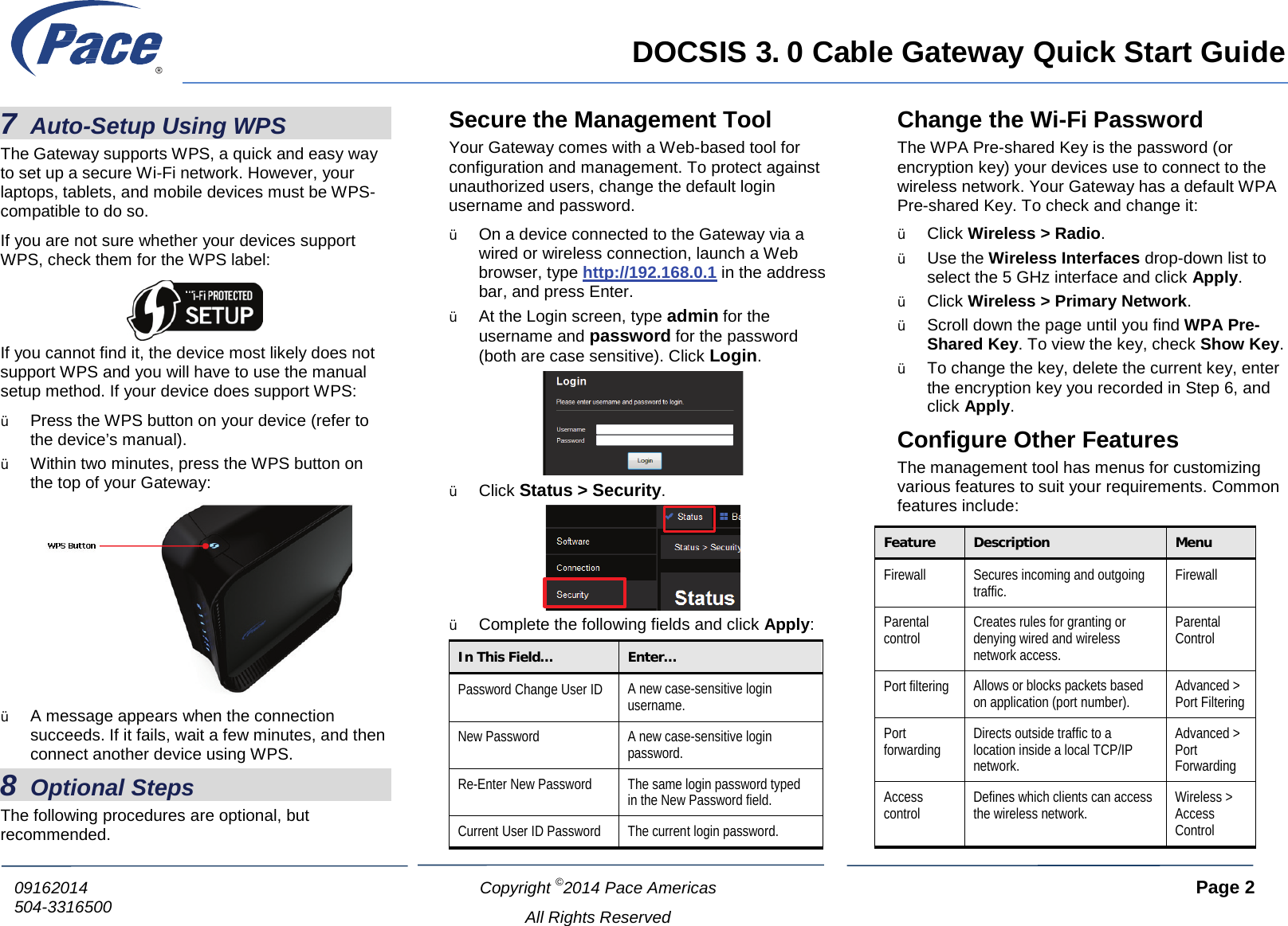     DOCSIS 3. 0 Cable Gateway Quick Start Guide  Copyright ©2014 Pace Americas     Page 2  All Rights Reserved 09162014 504-3316500           7 Auto-Setup Using WPS The Gateway supports WPS, a quick and easy way to set up a secure Wi-Fi network. However, your laptops, tablets, and mobile devices must be WPS-compatible to do so. If you are not sure whether your devices support WPS, check them for the WPS label:  If you cannot find it, the device most likely does not support WPS and you will have to use the manual setup method. If your device does support WPS: Ÿ Press the WPS button on your device (refer to the device’s manual). Ÿ Within two minutes, press the WPS button on the top of your Gateway:  Ÿ A message appears when the connection succeeds. If it fails, wait a few minutes, and then connect another device using WPS. 8 Optional Steps The following procedures are optional, but recommended. Secure the Management Tool Your Gateway comes with a Web-based tool for configuration and management. To protect against unauthorized users, change the default login username and password. Ÿ On a device connected to the Gateway via a wired or wireless connection, launch a Web browser, type http://192.168.0.1 in the address bar, and press Enter. Ÿ At the Login screen, type admin for the username and password for the password (both are case sensitive). Click Login.  Ÿ Click Status &gt; Security.  Ÿ Complete the following fields and click Apply: In This Field…  Enter… Password Change User ID A new case-sensitive login username. New Password A new case-sensitive login password. Re-Enter New Password The same login password typed in the New Password field. Current User ID Password  The current login password. Change the Wi-Fi Password The WPA Pre-shared Key is the password (or encryption key) your devices use to connect to the wireless network. Your Gateway has a default WPA Pre-shared Key. To check and change it: Ÿ Click Wireless &gt; Radio. Ÿ Use the Wireless Interfaces drop-down list to select the 5 GHz interface and click Apply. Ÿ Click Wireless &gt; Primary Network. Ÿ Scroll down the page until you find WPA Pre-Shared Key. To view the key, check Show Key. Ÿ To change the key, delete the current key, enter the encryption key you recorded in Step 6, and click Apply. Configure Other Features The management tool has menus for customizing various features to suit your requirements. Common features include: Feature Description Menu Firewall Secures incoming and outgoing traffic. Firewall Parental control Creates rules for granting or denying wired and wireless network access. Parental Control Port filtering Allows or blocks packets based on application (port number). Advanced &gt; Port Filtering Port forwarding Directs outside traffic to a location inside a local TCP/IP network. Advanced &gt; Port Forwarding Access control Defines which clients can access the wireless network. Wireless &gt; Access Control  