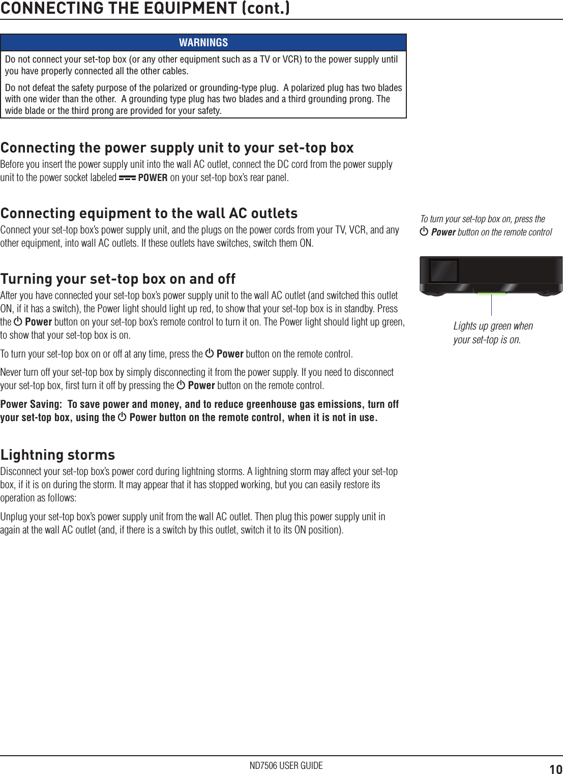 10ND7506 USER GUIDECONNECTING THE EQUIPMENT (cont.)WARNINGSDo not connect your set-top box (or any other equipment such as a TV or VCR) to the power supply until you have properly connected all the other cables.Do not defeat the safety purpose of the polarized or grounding-type plug.  A polarized plug has two blades with one wider than the other.  A grounding type plug has two blades and a third grounding prong. The wide blade or the third prong are provided for your safety. Connecting the power supply unit to your set-top boxBefore you insert the power supply unit into the wall AC outlet, connect the DC cord from the power supply unit to the power socket labeled   POWER on your set-top box&rsquo;s rear panel.Connecting equipment to the wall AC outletsConnect your set-top box&rsquo;s power supply unit, and the plugs on the power cords from your TV, VCR, and any other equipment, into wall AC outlets. If these outlets have switches, switch them ON.Turning your set-top box on and offAfter you have connected your set-top box&rsquo;s power supply unit to the wall AC outlet (and switched this outlet ON, if it has a switch), the Power light should light up red, to show that your set-top box is in standby. Press the   Power button on your set-top box&rsquo;s remote control to turn it on. The Power light should light up green, to show that your set-top box is on.To turn your set-top box on or off at any time, press the   Power button on the remote control.Never turn off your set-top box by simply disconnecting it from the power supply. If you need to disconnect your set-top box, ﬁrst turn it off by pressing the   Power button on the remote control.Power Saving:  To save power and money, and to reduce greenhouse gas emissions, turn off your set-top box, using the  Power button on the remote control, when it is not in use.Lightning stormsDisconnect your set-top box&rsquo;s power cord during lightning storms. A lightning storm may affect your set-top box, if it is on during the storm. It may appear that it has stopped working, but you can easily restore its operation as follows:Unplug your set-top box&rsquo;s power supply unit from the wall AC outlet. Then plug this power supply unit in again at the wall AC outlet (and, if there is a switch by this outlet, switch it to its ON position).Lights up green when your set-top is on.To turn your set-top box on, press the  Power button on the remote control