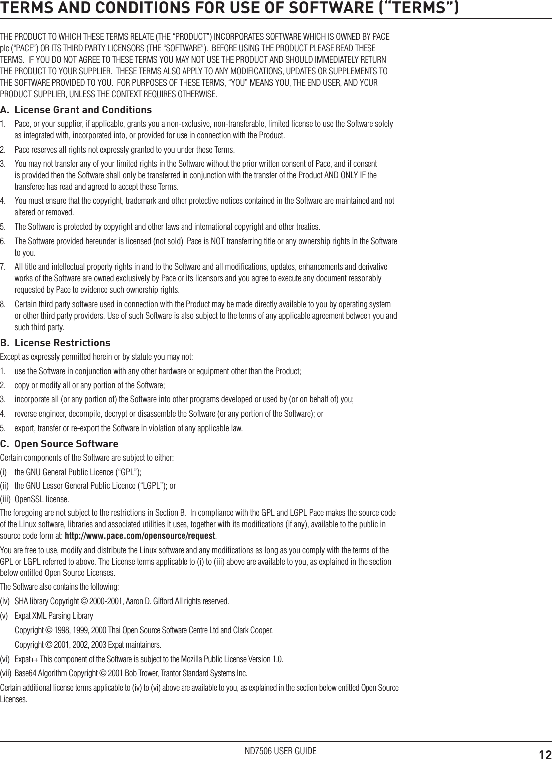 12ND7506 USER GUIDETERMS AND CONDITIONS FOR USE OF SOFTWARE (&ldquo;TERMS&rdquo;)THE PRODUCT TO WHICH THESE TERMS RELATE (THE &ldquo;PRODUCT&rdquo;) INCORPORATES SOFTWARE WHICH IS OWNED BY PACE plc (&ldquo;PACE&rdquo;) OR ITS THIRD PARTY LICENSORS (THE &ldquo;SOFTWARE&rdquo;).  BEFORE USING THE PRODUCT PLEASE READ THESE TERMS.  IF YOU DO NOT AGREE TO THESE TERMS YOU MAY NOT USE THE PRODUCT AND SHOULD IMMEDIATELY RETURN THE PRODUCT TO YOUR SUPPLIER.  THESE TERMS ALSO APPLY TO ANY MODIFICATIONS, UPDATES OR SUPPLEMENTS TO THE SOFTWARE PROVIDED TO YOU.  FOR PURPOSES OF THESE TERMS, &ldquo;YOU&rdquo; MEANS YOU, THE END USER, AND YOUR PRODUCT SUPPLIER, UNLESS THE CONTEXT REQUIRES OTHERWISE.A.  License Grant and Conditions1.  Pace, or your supplier, if applicable, grants you a non-exclusive, non-transferable, limited license to use the Software solely as integrated with, incorporated into, or provided for use in connection with the Product.2.  Pace reserves all rights not expressly granted to you under these Terms.3.  You may not transfer any of your limited rights in the Software without the prior written consent of Pace, and if consent is provided then the Software shall only be transferred in conjunction with the transfer of the Product AND ONLY IF the transferee has read and agreed to accept these Terms.4.  You must ensure that the copyright, trademark and other protective notices contained in the Software are maintained and not altered or removed.5.  The Software is protected by copyright and other laws and international copyright and other treaties.6.  The Software provided hereunder is licensed (not sold). Pace is NOT transferring title or any ownership rights in the Software to you.7.  All title and intellectual property rights in and to the Software and all modiﬁcations, updates, enhancements and derivative works of the Software are owned exclusively by Pace or its licensors and you agree to execute any document reasonably requested by Pace to evidence such ownership rights.8.  Certain third party software used in connection with the Product may be made directly available to you by operating system or other third party providers. Use of such Software is also subject to the terms of any applicable agreement between you and such third party.B.  License RestrictionsExcept as expressly permitted herein or by statute you may not: 1.  use the Software in conjunction with any other hardware or equipment other than the Product; 2.  copy or modify all or any portion of the Software; 3.  incorporate all (or any portion of) the Software into other programs developed or used by (or on behalf of) you;4.  reverse engineer, decompile, decrypt or disassemble the Software (or any portion of the Software); or5.  export, transfer or re-export the Software in violation of any applicable law.C.  Open Source SoftwareCertain components of the Software are subject to either: (i)  the GNU General Public Licence (&ldquo;GPL&rdquo;); (ii)  the GNU Lesser General Public Licence (&ldquo;LGPL&rdquo;); or (iii)  OpenSSL license. The foregoing are not subject to the restrictions in Section B.  In compliance with the GPL and LGPL Pace makes the source code of the Linux software, libraries and associated utilities it uses, together with its modiﬁcations (if any), available to the public in source code form at: http://www.pace.com/opensource/request. You are free to use, modify and distribute the Linux software and any modiﬁcations as long as you comply with the terms of the GPL or LGPL referred to above. The License terms applicable to (i) to (iii) above are available to you, as explained in the section below entitled Open Source Licenses.The Software also contains the following: (iv)  SHA library Copyright &copy; 2000-2001, Aaron D. Gifford All rights reserved. (v)  Expat XML Parsing Library  Copyright &copy; 1998, 1999, 2000 Thai Open Source Software Centre Ltd and Clark Cooper.   Copyright &copy; 2001, 2002, 2003 Expat maintainers.(vi)  Expat++ This component of the Software is subject to the Mozilla Public License Version 1.0.(vii)  Base64 Algorithm Copyright &copy; 2001 Bob Trower, Trantor Standard Systems Inc.Certain additional license terms applicable to (iv) to (vi) above are available to you, as explained in the section below entitled Open Source Licenses.