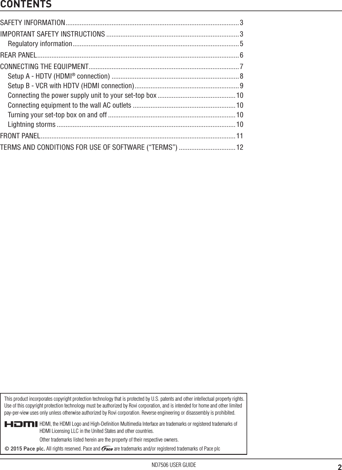2ND7506 USER GUIDECONTENTSSAFETY INFORMATION ..................................................................................................3IMPORTANT SAFETY INSTRUCTIONS ...........................................................................3Regulatory information .............................................................................................. 5REAR PANEL .................................................................................................................. 6CONNECTING THE EQUIPMENT.....................................................................................7Setup A - HDTV (HDMI&reg; connection) ........................................................................8Setup B - VCR with HDTV (HDMI connection) ...........................................................9Connecting the power supply unit to your set-top box ............................................10Connecting equipment to the wall AC outlets ..........................................................10Turning your set-top box on and off ........................................................................10Lightning storms .....................................................................................................10FRONT PANEL .............................................................................................................. 11TERMS AND CONDITIONS FOR USE OF SOFTWARE (&ldquo;TERMS&rdquo;) ................................12HDMI, the HDMI Logo and High-Deﬁnition Multimedia Interface are trademarks or registered trademarks of HDMI Licensing LLC in the United States and other countries.Other trademarks listed herein are the property of their respective owners.&copy; 2015 Pace plc. All rights reserved. Pace and   are trademarks and/or registered trademarks of Pace plcThis product incorporates copyright protection technology that is protected by U.S. patents and other intellectual property rights. Use of this copyright protection technology must be authorized by Rovi corporation, and is intended for home and other limited  pay-per-view uses only unless otherwise authorized by Rovi corporation. Reverse engineering or disassembly is prohibited.