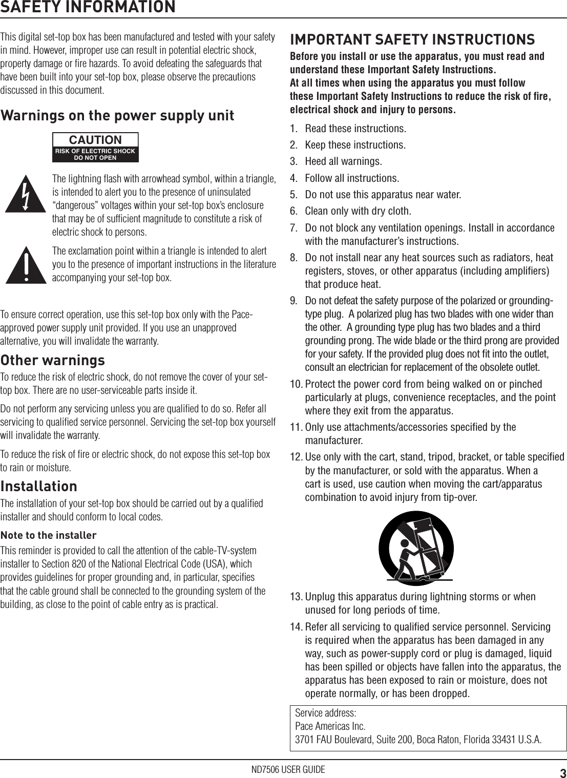 3ND7506 USER GUIDESAFETY INFORMATIONThis digital set-top box has been manufactured and tested with your safety in mind. However, improper use can result in potential electric shock, property damage or ﬁre hazards. To avoid defeating the safeguards that have been built into your set-top box, please observe the precautions discussed in this document.To ensure correct operation, use this set-top box only with the Pace-approved power supply unit provided. If you use an unapproved alternative, you will invalidate the warranty.Other warningsTo reduce the risk of electric shock, do not remove the cover of your set-top box. There are no user-serviceable parts inside it.Do not perform any servicing unless you are qualiﬁed to do so. Refer all servicing to qualiﬁed service personnel. Servicing the set-top box yourself will invalidate the warranty.To reduce the risk of ﬁre or electric shock, do not expose this set-top box to rain or moisture.InstallationThe installation of your set-top box should be carried out by a qualiﬁed installer and should conform to local codes.Note to the installerThis reminder is provided to call the attention of the cable-TV-system installer to Section 820 of the National Electrical Code (USA), which provides guidelines for proper grounding and, in particular, speciﬁes that the cable ground shall be connected to the grounding system of the building, as close to the point of cable entry as is practical.IMPORTANT SAFETY INSTRUCTIONSBefore you install or use the apparatus, you must read and understand these Important Safety Instructions.  At all times when using the apparatus you must follow these Important Safety Instructions to reduce the risk of ﬁre, electrical shock and injury to persons.1.  Read these instructions.2.  Keep these instructions.3.  Heed all warnings.4.  Follow all instructions.5.  Do not use this apparatus near water.6.  Clean only with dry cloth.7.  Do not block any ventilation openings. Install in accordance with the manufacturer&rsquo;s instructions.8.  Do not install near any heat sources such as radiators, heat registers, stoves, or other apparatus (including ampliﬁers) that produce heat.9.  Do not defeat the safety purpose of the polarized or grounding-type plug.  A polarized plug has two blades with one wider than the other.  A grounding type plug has two blades and a third grounding prong. The wide blade or the third prong are provided for your safety. If the provided plug does not ﬁt into the outlet, consult an electrician for replacement of the obsolete outlet.10. Protect the power cord from being walked on or pinched particularly at plugs, convenience receptacles, and the point where they exit from the apparatus.11. Only use attachments/accessories speciﬁed by the manufacturer.12. Use only with the cart, stand, tripod, bracket, or table speciﬁed by the manufacturer, or sold with the apparatus. When a cart is used, use caution when moving the cart/apparatus combination to avoid injury from tip-over.Service address: Pace Americas Inc. 3701 FAU Boulevard, Suite 200, Boca Raton, Florida 33431 U.S.A.13. Unplug this apparatus during lightning storms or when unused for long periods of time.14. Refer all servicing to qualiﬁed service personnel. Servicing is required when the apparatus has been damaged in any way, such as power-supply cord or plug is damaged, liquid has been spilled or objects have fallen into the apparatus, the apparatus has been exposed to rain or moisture, does not operate normally, or has been dropped.The lightning ﬂash with arrowhead symbol, within a triangle, is intended to alert you to the presence of uninsulated &ldquo;dangerous&rdquo; voltages within your set-top box&rsquo;s enclosure that may be of sufﬁcient magnitude to constitute a risk of electric shock to persons.The exclamation point within a triangle is intended to alert you to the presence of important instructions in the literature accompanying your set-top box.Warnings on the power supply unitRISK OF ELECTRIC SHOCKDO NOT OPENCAUTION